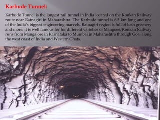 Karbude Tunnel is the longest rail tunnel in India located on the Konkan Railway
route near Ratnagiri in Maharashtra. The Karbude tunnel is 6.5 km long and one
of the India’s biggest engineering marvels. Ratnagiri region is full of lush greenery
and more, it is well famous for for different varieties of Mangoes. Konkan Railway
runs from Mangalore in Karnataka to Mumbai in Maharashtra through Goa, along
the west coast of India and Western Ghats.
Karbude Tunnel:
 