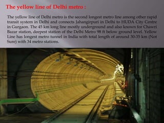 The yellow line of Delhi metro is the second longest metro line among other rapid
transit system in Delhi and connects Jahangirpuri in Delhi to HUDA City Centre
in Gurgaon. The 45 km long line mostly underground and also known for Chawri
Bazar station, deepest station of the Delhi Metro 98 ft below ground level. Yellow
Line has longest metro tunnel in India with total length of around 30-35 km (Not
Sure) with 34 metro stations.
The yellow line of Delhi metro :
 