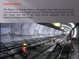 The Phase I of Namma Metro or Bangalore metro has two lines Purple
Line and Green Line. Purple Lines has 4.88 km long underground tunnel
and Green line has 4 km long tunnel equipped with all the
latest technologies and system.
Namma Metro
 