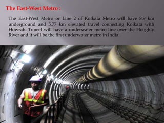 The East-West Metro or Line 2 of Kolkata Metro will have 8.9 km
underground and 5.77 km elevated travel connecting Kolkata with
Howrah. Tuneel will have a underwater metro line over the Hooghly
River and it will be the first underwater metro in India.
The East-West Metro :
 