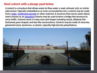A culvert is a structure that allows water to flow under a road, railroad, trail, or similar
obstruction.Typically embedded so as to be surrounded by soil, a culvert may be made
from a pipe, reinforced concrete or other material. A structure that carries water above
land is known as an aqueduct.Culverts may be used to form a bridge-like structure to
carry traffic. Culverts come in many sizes and shapes including round, elliptical, flat-
bottomed,pear-shaped, and box-like constructions. Culverts may be made of concrete,
galvanized steel, aluminum, or plastic, typically high density polyethylene.
Steel culvert with a plunge pool below
 