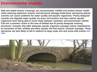 Safe and stable stream crossings can accommodate wildlife and protect stream health
while reducing expensive erosion and structural damage.Undersized and poorly placed
culverts can cause problems for water quality and aquatic organisms. Poorly designed
culverts can degrade water quality via scour and erosion and also restrict aquatic
organisms from being able to move freely between upstream and downstream habitat.
Fish are a common victim in the loss of habitat due to poorly designed crossing
structures. Culverts that offer adequate aquatic organism passage reduce impediments
to movement of fish, wildlife and other aquatic life that require instream passage. These
structures are less likely to fail in medium to large scale rain and snow melt events.[citation
needed]
Environmental impacts
 