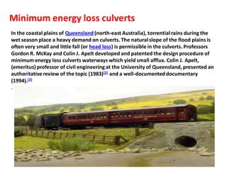 In the coastal plains of Queensland (north-east Australia), torrentialrains during the
wet season place a heavy demand on culverts. The naturalslope of the flood plains is
often very small and little fall (or head loss) is permissible in the culverts. Professors
Gordon R. McKay and Colin J. Apelt developed and patented the design procedure of
minimum energy loss culverts waterways which yield small afflux. Colin J. Apelt,
(emeritus) professor of civil engineeringat the University of Queensland, presented an
authoritativereview of the topic (1983)[2] and a well-documenteddocumentary
(1994).[3]
.
Minimum energy loss culverts
 