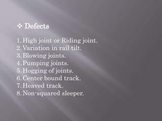  Defects
1.High joint or Riding joint.
2.Variation in rail tilt.
3.Blowing joints.
4.Pumping joints.
5.Hogging of joints.
6.Center bound track.
7.Heaved track.
8.Non-squared sleeper.
 
