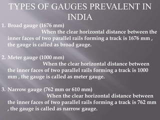 TYPES OF GAUGES PREVALENT IN
INDIA
1. Broad gauge (1676 mm)
When the clear horizontal distance between the
inner faces of two parallel rails forming a track is 1676 mm ,
the gauge is called as broad gauge.
2. Meter gauge (1000 mm)
When the clear horizontal distance between
the inner faces of two parallel rails forming a track is 1000
mm , the gauge is called as meter gauge.
3. Narrow gauge (762 mm or 610 mm)
When the clear horizontal distance between
the inner faces of two parallel rails forming a track is 762 mm
, the gauge is called as narrow gauge.
 