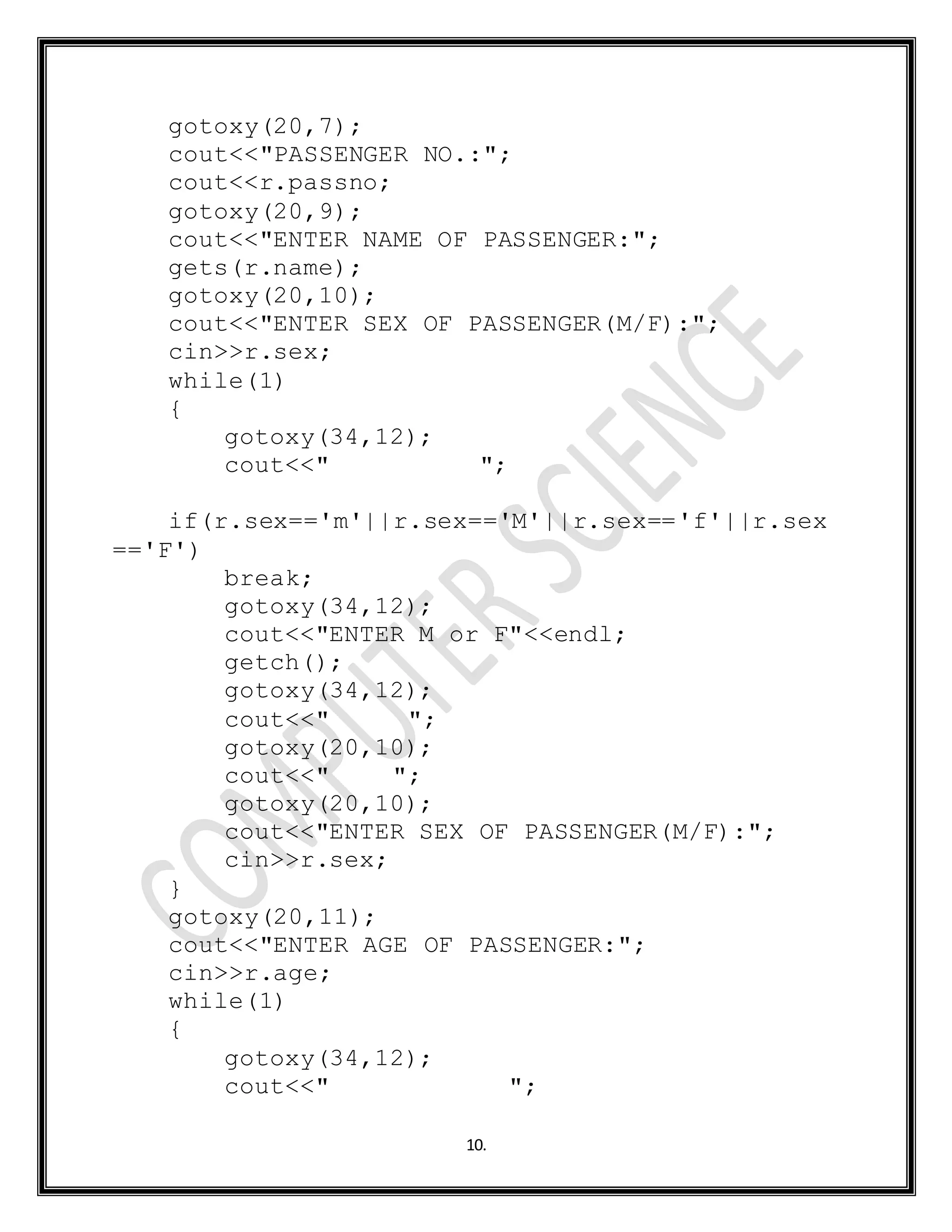 10.
gotoxy(20,7);
cout<<"PASSENGER NO.:";
cout<<r.passno;
gotoxy(20,9);
cout<<"ENTER NAME OF PASSENGER:";
gets(r.name);
gotoxy(20,10);
cout<<"ENTER SEX OF PASSENGER(M/F):";
cin>>r.sex;
while(1)
{
gotoxy(34,12);
cout<<" ";
if(r.sex=='m'||r.sex=='M'||r.sex=='f'||r.sex
=='F')
break;
gotoxy(34,12);
cout<<"ENTER M or F"<<endl;
getch();
gotoxy(34,12);
cout<<" ";
gotoxy(20,10);
cout<<" ";
gotoxy(20,10);
cout<<"ENTER SEX OF PASSENGER(M/F):";
cin>>r.sex;
}
gotoxy(20,11);
cout<<"ENTER AGE OF PASSENGER:";
cin>>r.age;
while(1)
{
gotoxy(34,12);
cout<<" ";
 