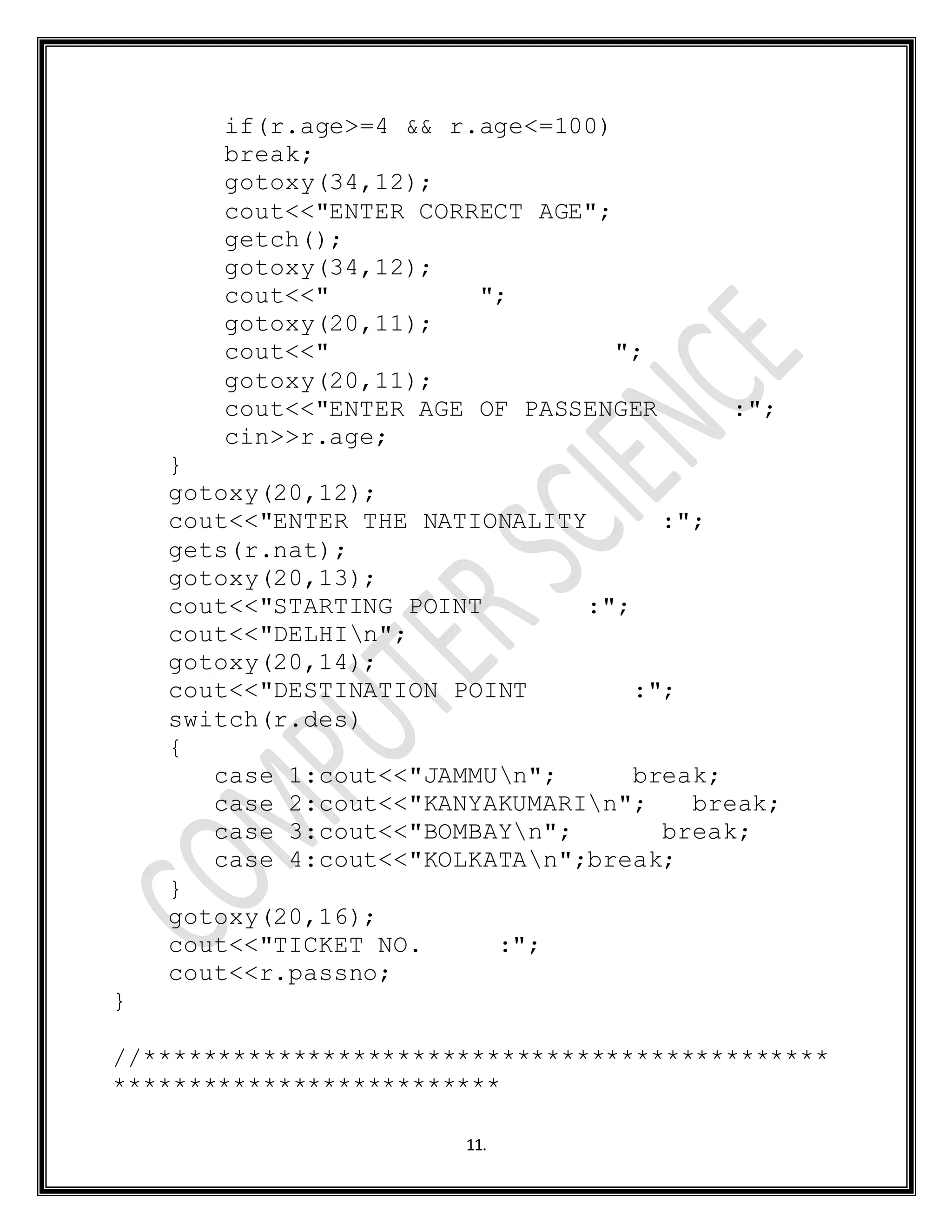 11.
if(r.age>=4 && r.age<=100)
break;
gotoxy(34,12);
cout<<"ENTER CORRECT AGE";
getch();
gotoxy(34,12);
cout<<" ";
gotoxy(20,11);
cout<<" ";
gotoxy(20,11);
cout<<"ENTER AGE OF PASSENGER :";
cin>>r.age;
}
gotoxy(20,12);
cout<<"ENTER THE NATIONALITY :";
gets(r.nat);
gotoxy(20,13);
cout<<"STARTING POINT :";
cout<<"DELHIn";
gotoxy(20,14);
cout<<"DESTINATION POINT :";
switch(r.des)
{
case 1:cout<<"JAMMUn"; break;
case 2:cout<<"KANYAKUMARIn"; break;
case 3:cout<<"BOMBAYn"; break;
case 4:cout<<"KOLKATAn";break;
}
gotoxy(20,16);
cout<<"TICKET NO. :";
cout<<r.passno;
}
//**********************************************
**************************
 