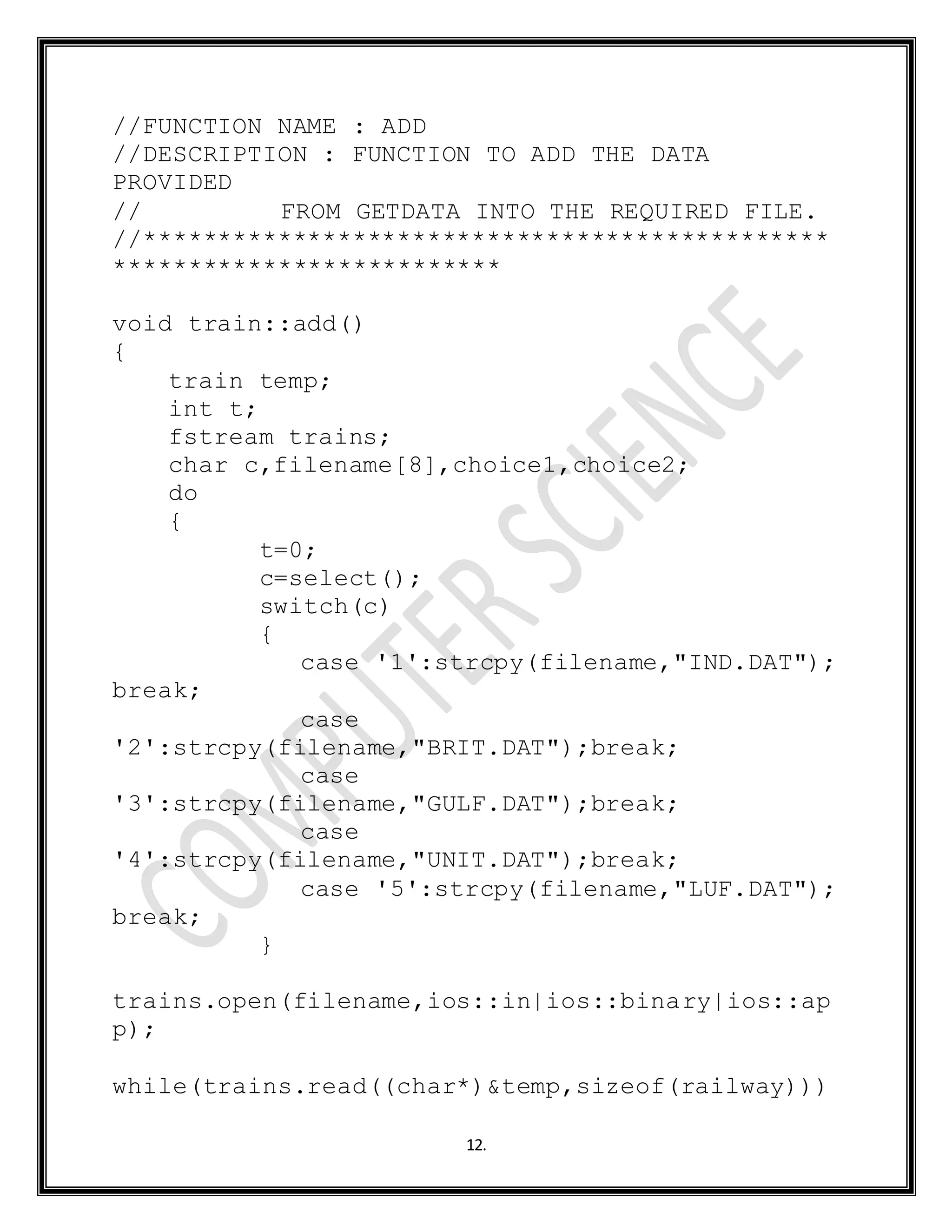 12.
//FUNCTION NAME : ADD
//DESCRIPTION : FUNCTION TO ADD THE DATA
PROVIDED
// FROM GETDATA INTO THE REQUIRED FILE.
//**********************************************
**************************
void train::add()
{
train temp;
int t;
fstream trains;
char c,filename[8],choice1,choice2;
do
{
t=0;
c=select();
switch(c)
{
case '1':strcpy(filename,"IND.DAT");
break;
case
'2':strcpy(filename,"BRIT.DAT");break;
case
'3':strcpy(filename,"GULF.DAT");break;
case
'4':strcpy(filename,"UNIT.DAT");break;
case '5':strcpy(filename,"LUF.DAT");
break;
}
trains.open(filename,ios::in|ios::binary|ios::ap
p);
while(trains.read((char*)&temp,sizeof(railway)))
 