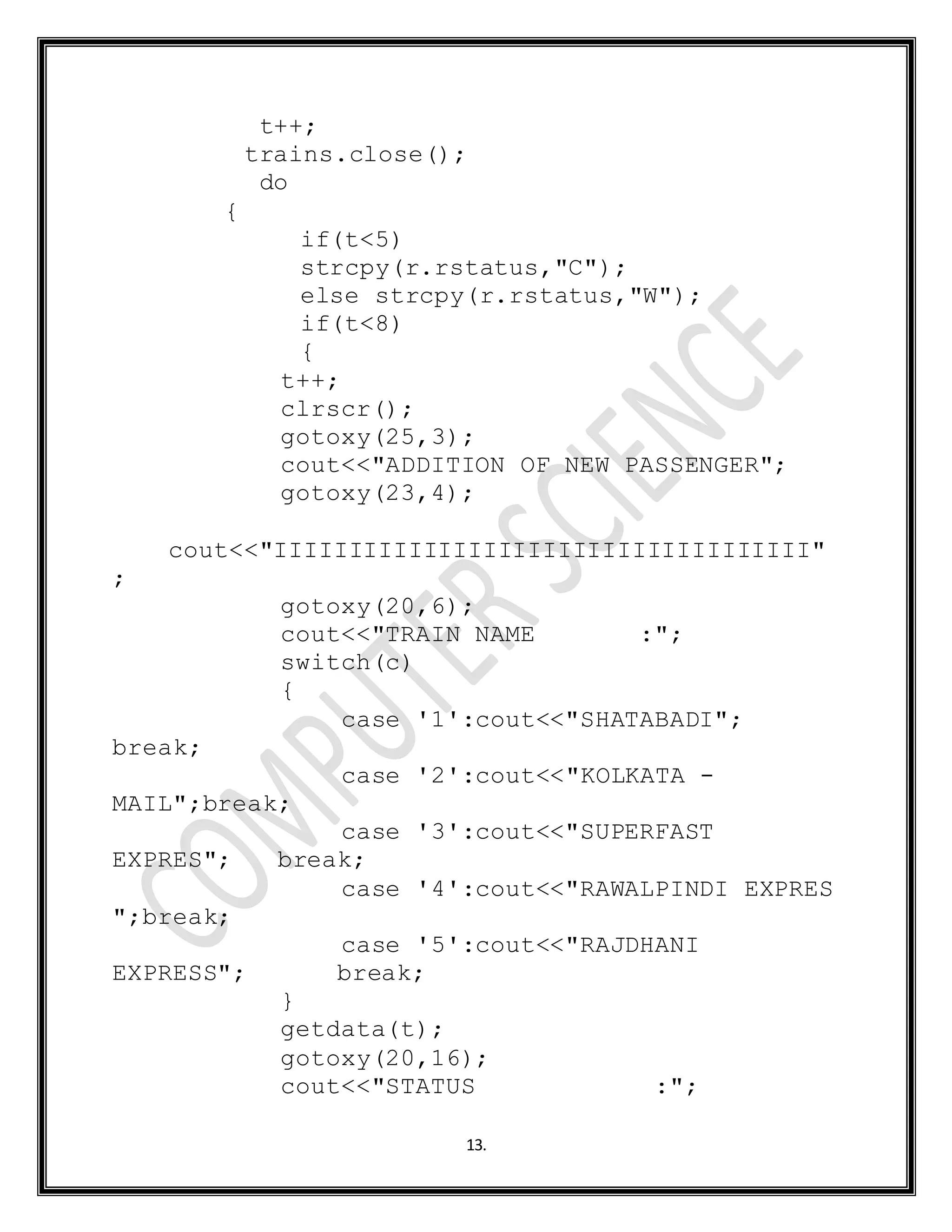 13.
t++;
trains.close();
do
{
if(t<5)
strcpy(r.rstatus,"C");
else strcpy(r.rstatus,"W");
if(t<8)
{
t++;
clrscr();
gotoxy(25,3);
cout<<"ADDITION OF NEW PASSENGER";
gotoxy(23,4);
cout<<"IIIIIIIIIIIIIIIIIIIIIIIIIIIIIIIIIIII"
;
gotoxy(20,6);
cout<<"TRAIN NAME :";
switch(c)
{
case '1':cout<<"SHATABADI";
break;
case '2':cout<<"KOLKATA -
MAIL";break;
case '3':cout<<"SUPERFAST
EXPRES"; break;
case '4':cout<<"RAWALPINDI EXPRES
";break;
case '5':cout<<"RAJDHANI
EXPRESS"; break;
}
getdata(t);
gotoxy(20,16);
cout<<"STATUS :";
 