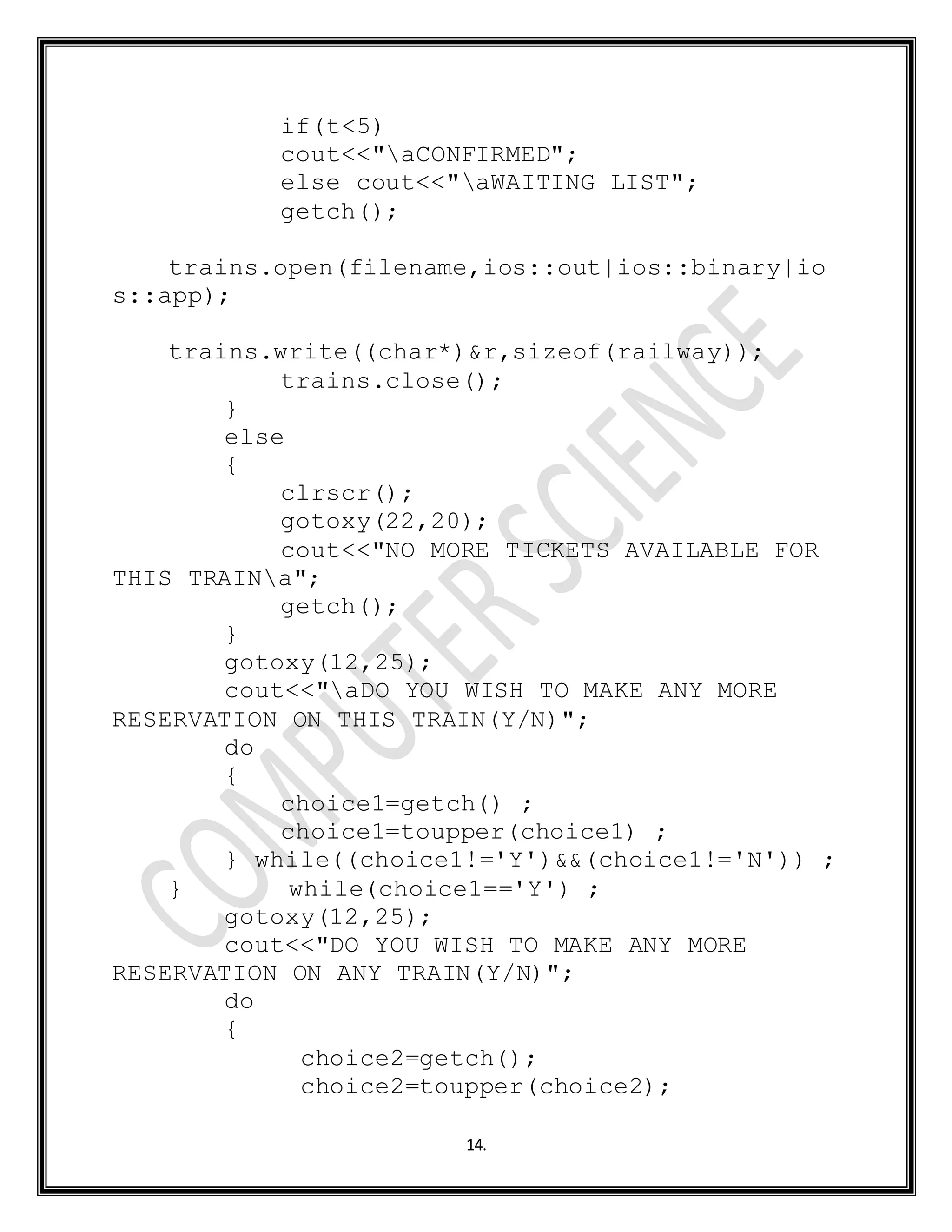 14.
if(t<5)
cout<<"aCONFIRMED";
else cout<<"aWAITING LIST";
getch();
trains.open(filename,ios::out|ios::binary|io
s::app);
trains.write((char*)&r,sizeof(railway));
trains.close();
}
else
{
clrscr();
gotoxy(22,20);
cout<<"NO MORE TICKETS AVAILABLE FOR
THIS TRAINa";
getch();
}
gotoxy(12,25);
cout<<"aDO YOU WISH TO MAKE ANY MORE
RESERVATION ON THIS TRAIN(Y/N)";
do
{
choice1=getch() ;
choice1=toupper(choice1) ;
} while((choice1!='Y')&&(choice1!='N')) ;
} while(choice1=='Y') ;
gotoxy(12,25);
cout<<"DO YOU WISH TO MAKE ANY MORE
RESERVATION ON ANY TRAIN(Y/N)";
do
{
choice2=getch();
choice2=toupper(choice2);
 