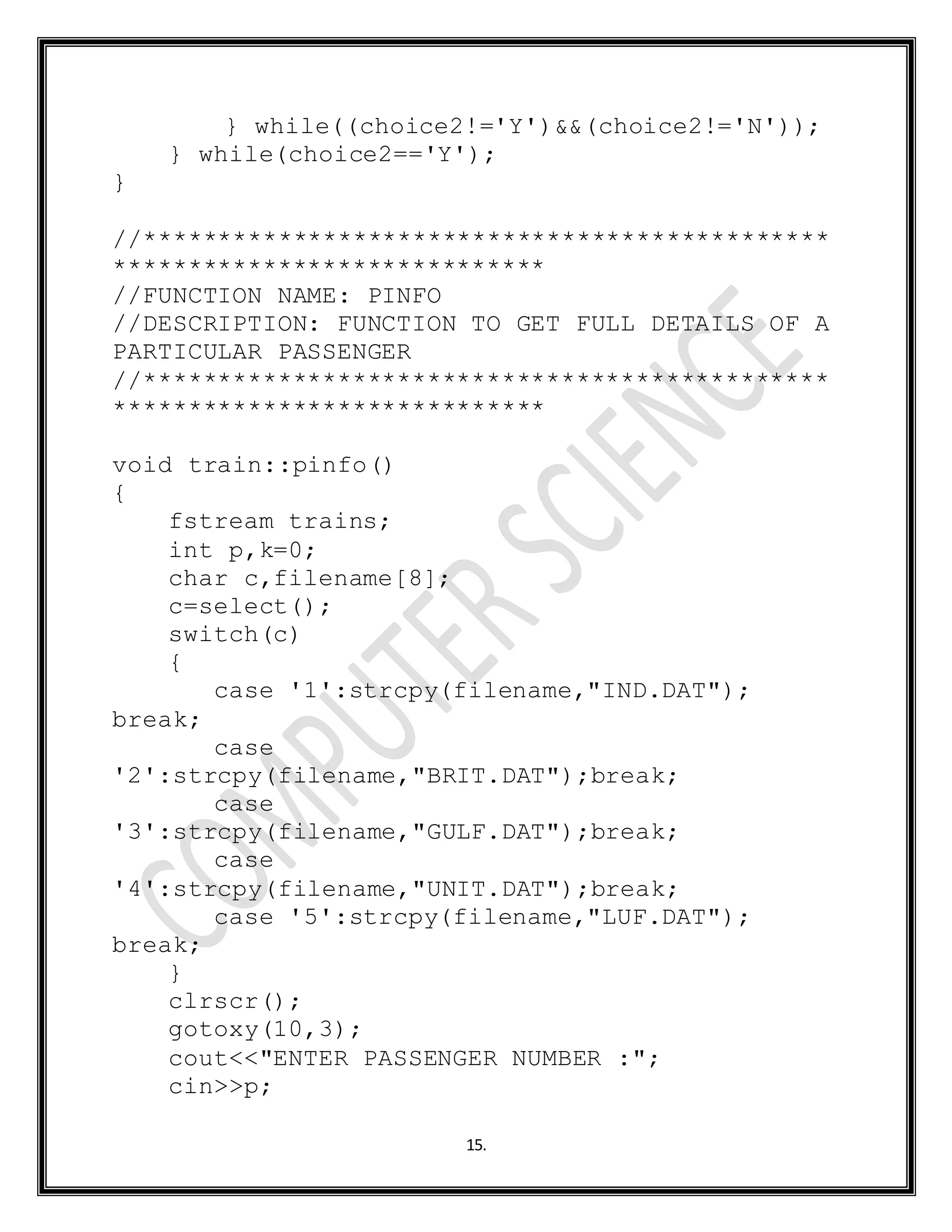 15.
} while((choice2!='Y')&&(choice2!='N'));
} while(choice2=='Y');
}
//**********************************************
*****************************
//FUNCTION NAME: PINFO
//DESCRIPTION: FUNCTION TO GET FULL DETAILS OF A
PARTICULAR PASSENGER
//**********************************************
*****************************
void train::pinfo()
{
fstream trains;
int p,k=0;
char c,filename[8];
c=select();
switch(c)
{
case '1':strcpy(filename,"IND.DAT");
break;
case
'2':strcpy(filename,"BRIT.DAT");break;
case
'3':strcpy(filename,"GULF.DAT");break;
case
'4':strcpy(filename,"UNIT.DAT");break;
case '5':strcpy(filename,"LUF.DAT");
break;
}
clrscr();
gotoxy(10,3);
cout<<"ENTER PASSENGER NUMBER :";
cin>>p;
 