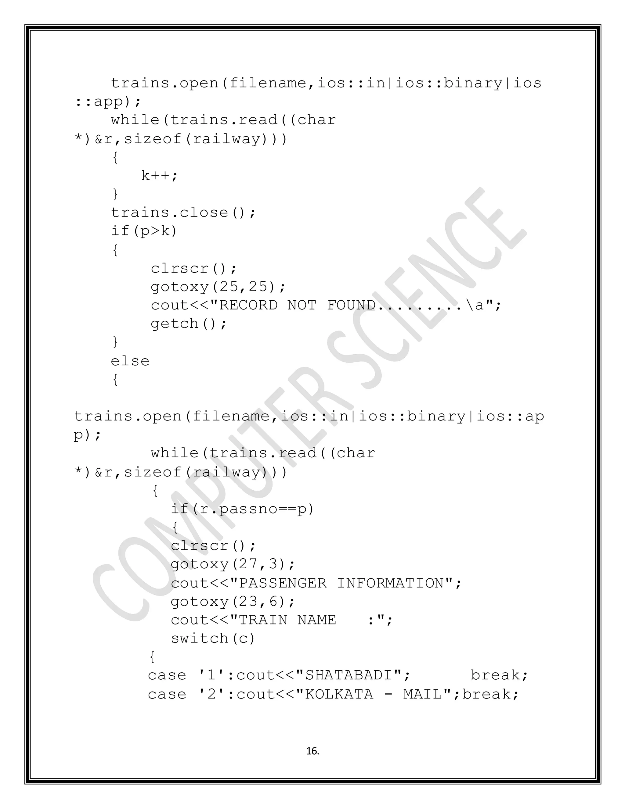 16.
trains.open(filename,ios::in|ios::binary|ios
::app);
while(trains.read((char
*)&r,sizeof(railway)))
{
k++;
}
trains.close();
if(p>k)
{
clrscr();
gotoxy(25,25);
cout<<"RECORD NOT FOUND.........a";
getch();
}
else
{
trains.open(filename,ios::in|ios::binary|ios::ap
p);
while(trains.read((char
*)&r,sizeof(railway)))
{
if(r.passno==p)
{
clrscr();
gotoxy(27,3);
cout<<"PASSENGER INFORMATION";
gotoxy(23,6);
cout<<"TRAIN NAME :";
switch(c)
{
case '1':cout<<"SHATABADI"; break;
case '2':cout<<"KOLKATA - MAIL";break;
 