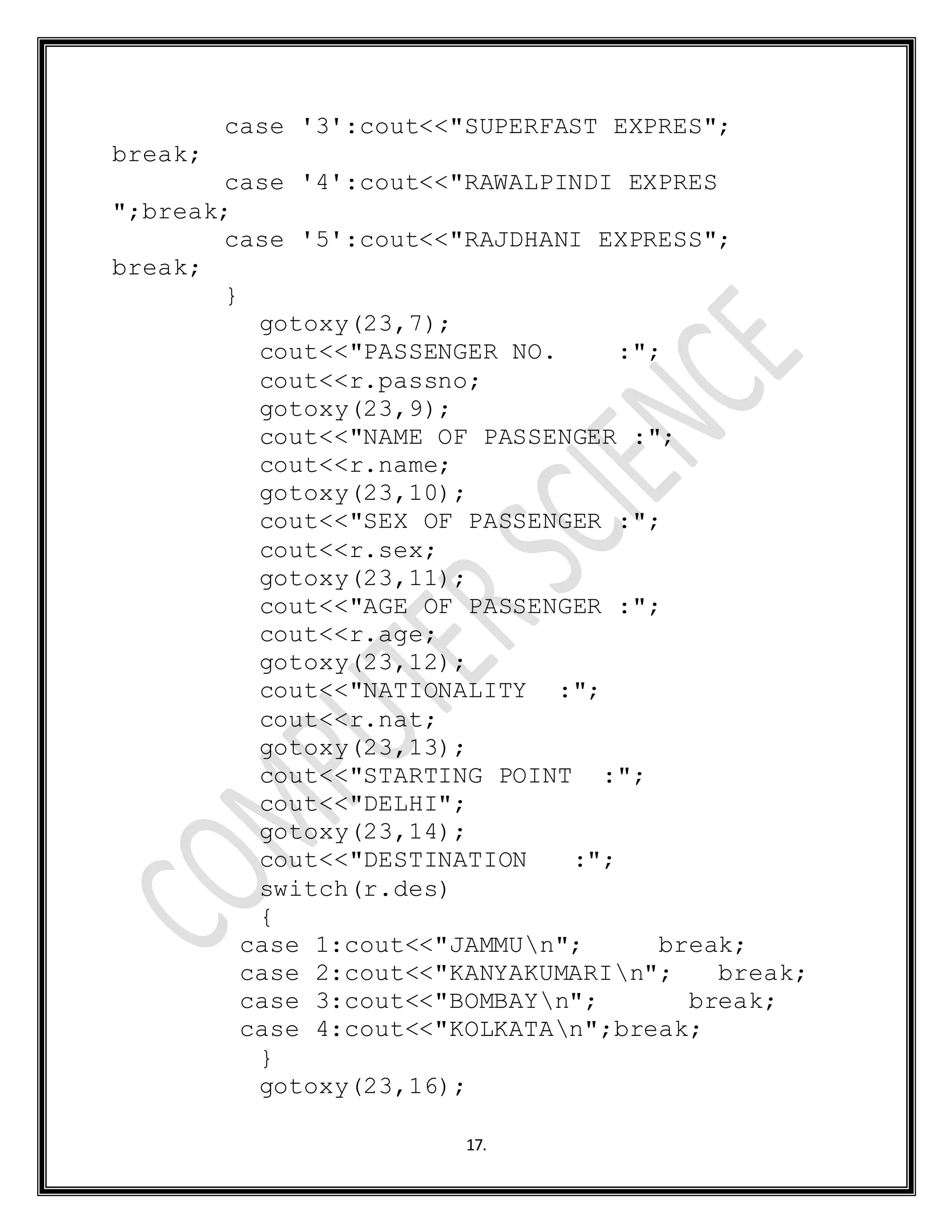17.
case '3':cout<<"SUPERFAST EXPRES";
break;
case '4':cout<<"RAWALPINDI EXPRES
";break;
case '5':cout<<"RAJDHANI EXPRESS";
break;
}
gotoxy(23,7);
cout<<"PASSENGER NO. :";
cout<<r.passno;
gotoxy(23,9);
cout<<"NAME OF PASSENGER :";
cout<<r.name;
gotoxy(23,10);
cout<<"SEX OF PASSENGER :";
cout<<r.sex;
gotoxy(23,11);
cout<<"AGE OF PASSENGER :";
cout<<r.age;
gotoxy(23,12);
cout<<"NATIONALITY :";
cout<<r.nat;
gotoxy(23,13);
cout<<"STARTING POINT :";
cout<<"DELHI";
gotoxy(23,14);
cout<<"DESTINATION :";
switch(r.des)
{
case 1:cout<<"JAMMUn"; break;
case 2:cout<<"KANYAKUMARIn"; break;
case 3:cout<<"BOMBAYn"; break;
case 4:cout<<"KOLKATAn";break;
}
gotoxy(23,16);
 