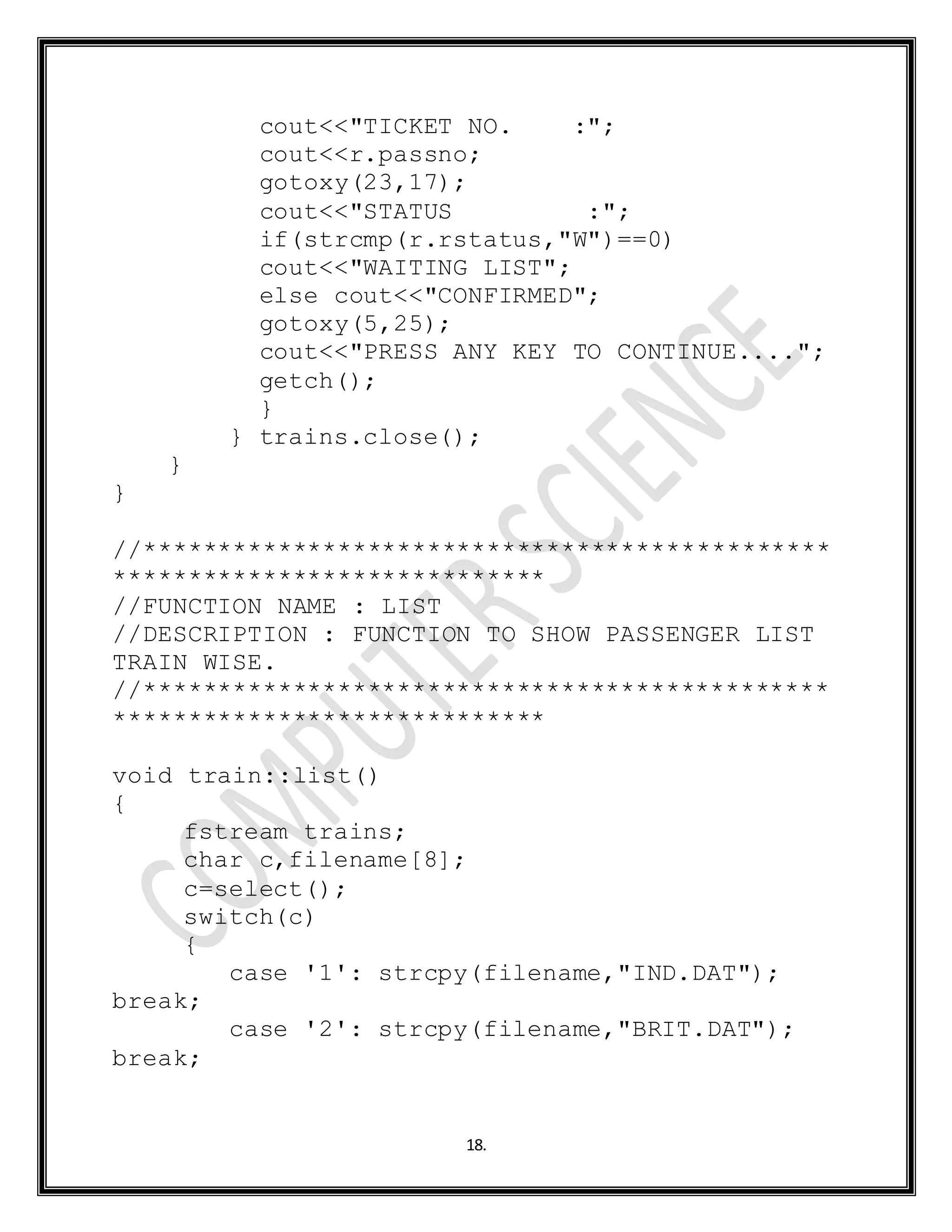 18.
cout<<"TICKET NO. :";
cout<<r.passno;
gotoxy(23,17);
cout<<"STATUS :";
if(strcmp(r.rstatus,"W")==0)
cout<<"WAITING LIST";
else cout<<"CONFIRMED";
gotoxy(5,25);
cout<<"PRESS ANY KEY TO CONTINUE....";
getch();
}
} trains.close();
}
}
//**********************************************
*****************************
//FUNCTION NAME : LIST
//DESCRIPTION : FUNCTION TO SHOW PASSENGER LIST
TRAIN WISE.
//**********************************************
*****************************
void train::list()
{
fstream trains;
char c,filename[8];
c=select();
switch(c)
{
case '1': strcpy(filename,"IND.DAT");
break;
case '2': strcpy(filename,"BRIT.DAT");
break;
 