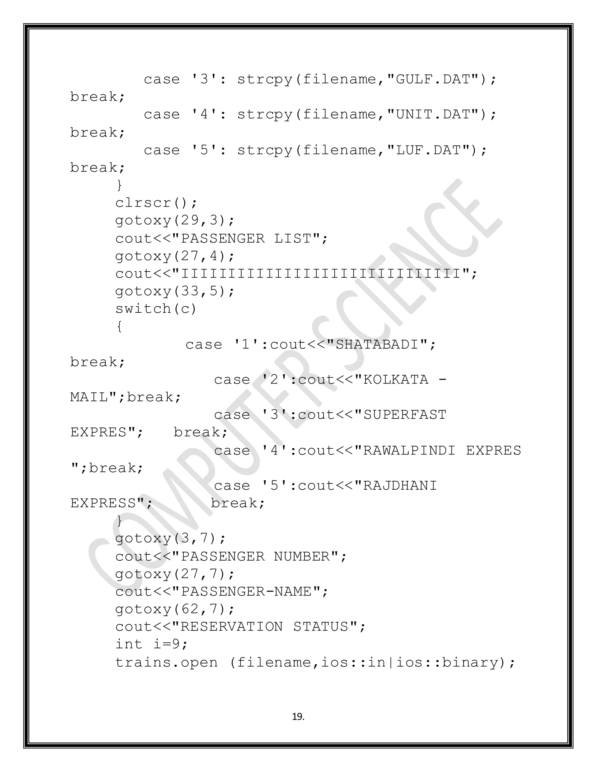 19.
case '3': strcpy(filename,"GULF.DAT");
break;
case '4': strcpy(filename,"UNIT.DAT");
break;
case '5': strcpy(filename,"LUF.DAT");
break;
}
clrscr();
gotoxy(29,3);
cout<<"PASSENGER LIST";
gotoxy(27,4);
cout<<"IIIIIIIIIIIIIIIIIIIIIIIIIIIIII";
gotoxy(33,5);
switch(c)
{
case '1':cout<<"SHATABADI";
break;
case '2':cout<<"KOLKATA -
MAIL";break;
case '3':cout<<"SUPERFAST
EXPRES"; break;
case '4':cout<<"RAWALPINDI EXPRES
";break;
case '5':cout<<"RAJDHANI
EXPRESS"; break;
}
gotoxy(3,7);
cout<<"PASSENGER NUMBER";
gotoxy(27,7);
cout<<"PASSENGER-NAME";
gotoxy(62,7);
cout<<"RESERVATION STATUS";
int i=9;
trains.open (filename,ios::in|ios::binary);
 