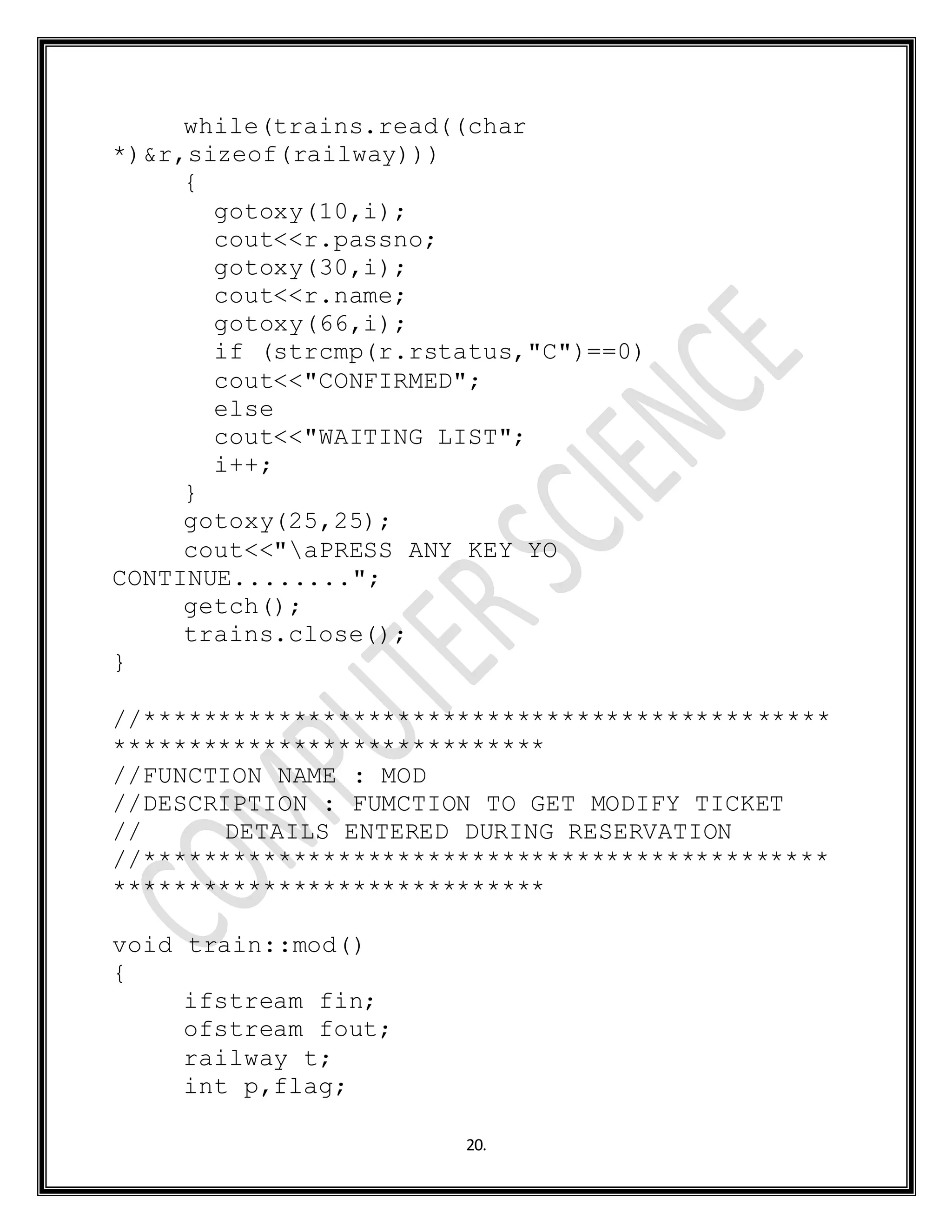 20.
while(trains.read((char
*)&r,sizeof(railway)))
{
gotoxy(10,i);
cout<<r.passno;
gotoxy(30,i);
cout<<r.name;
gotoxy(66,i);
if (strcmp(r.rstatus,"C")==0)
cout<<"CONFIRMED";
else
cout<<"WAITING LIST";
i++;
}
gotoxy(25,25);
cout<<"aPRESS ANY KEY YO
CONTINUE........";
getch();
trains.close();
}
//**********************************************
*****************************
//FUNCTION NAME : MOD
//DESCRIPTION : FUMCTION TO GET MODIFY TICKET
// DETAILS ENTERED DURING RESERVATION
//**********************************************
*****************************
void train::mod()
{
ifstream fin;
ofstream fout;
railway t;
int p,flag;
 