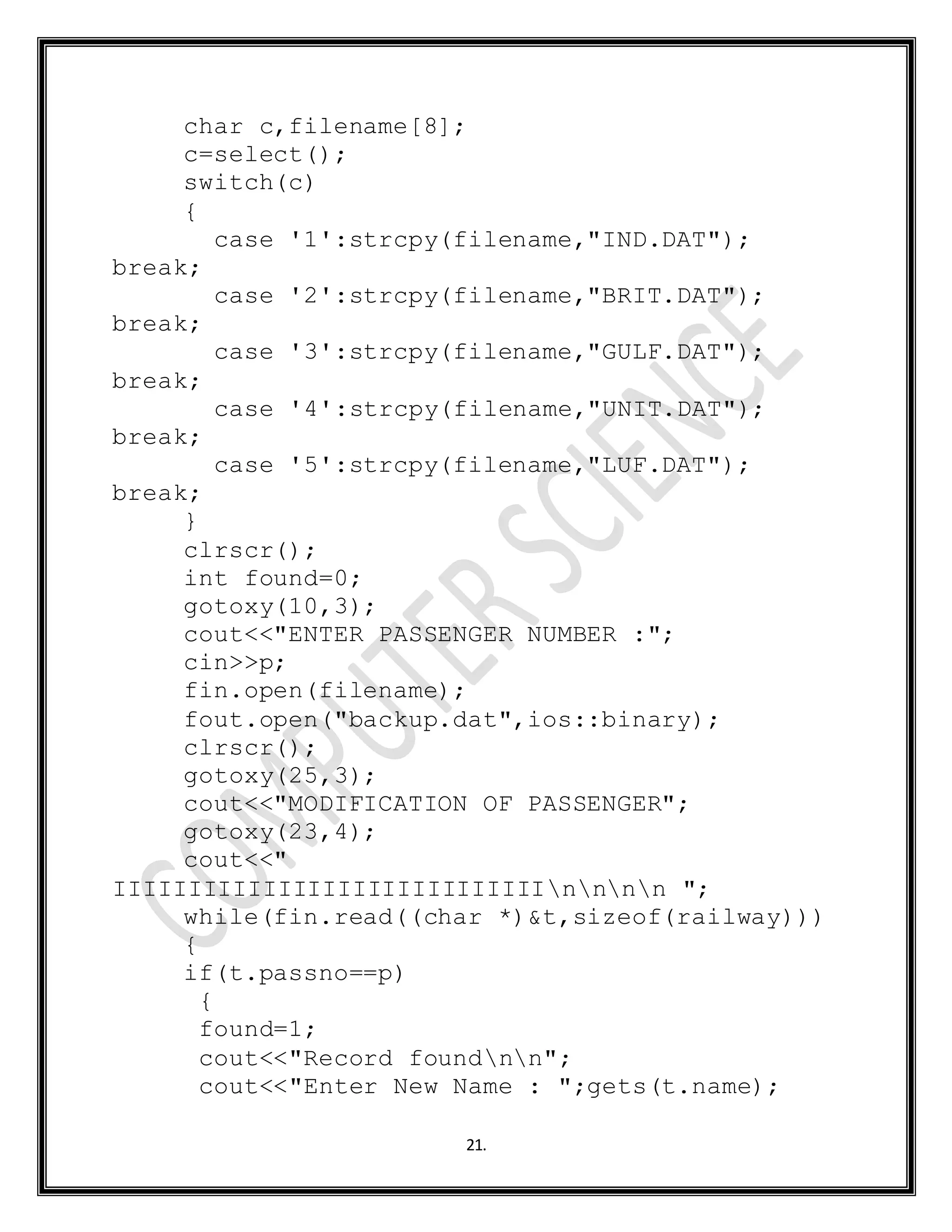 21.
char c,filename[8];
c=select();
switch(c)
{
case '1':strcpy(filename,"IND.DAT");
break;
case '2':strcpy(filename,"BRIT.DAT");
break;
case '3':strcpy(filename,"GULF.DAT");
break;
case '4':strcpy(filename,"UNIT.DAT");
break;
case '5':strcpy(filename,"LUF.DAT");
break;
}
clrscr();
int found=0;
gotoxy(10,3);
cout<<"ENTER PASSENGER NUMBER :";
cin>>p;
fin.open(filename);
fout.open("backup.dat",ios::binary);
clrscr();
gotoxy(25,3);
cout<<"MODIFICATION OF PASSENGER";
gotoxy(23,4);
cout<<"
IIIIIIIIIIIIIIIIIIIIIIIIIIIIInnnn ";
while(fin.read((char *)&t,sizeof(railway)))
{
if(t.passno==p)
{
found=1;
cout<<"Record foundnn";
cout<<"Enter New Name : ";gets(t.name);
 