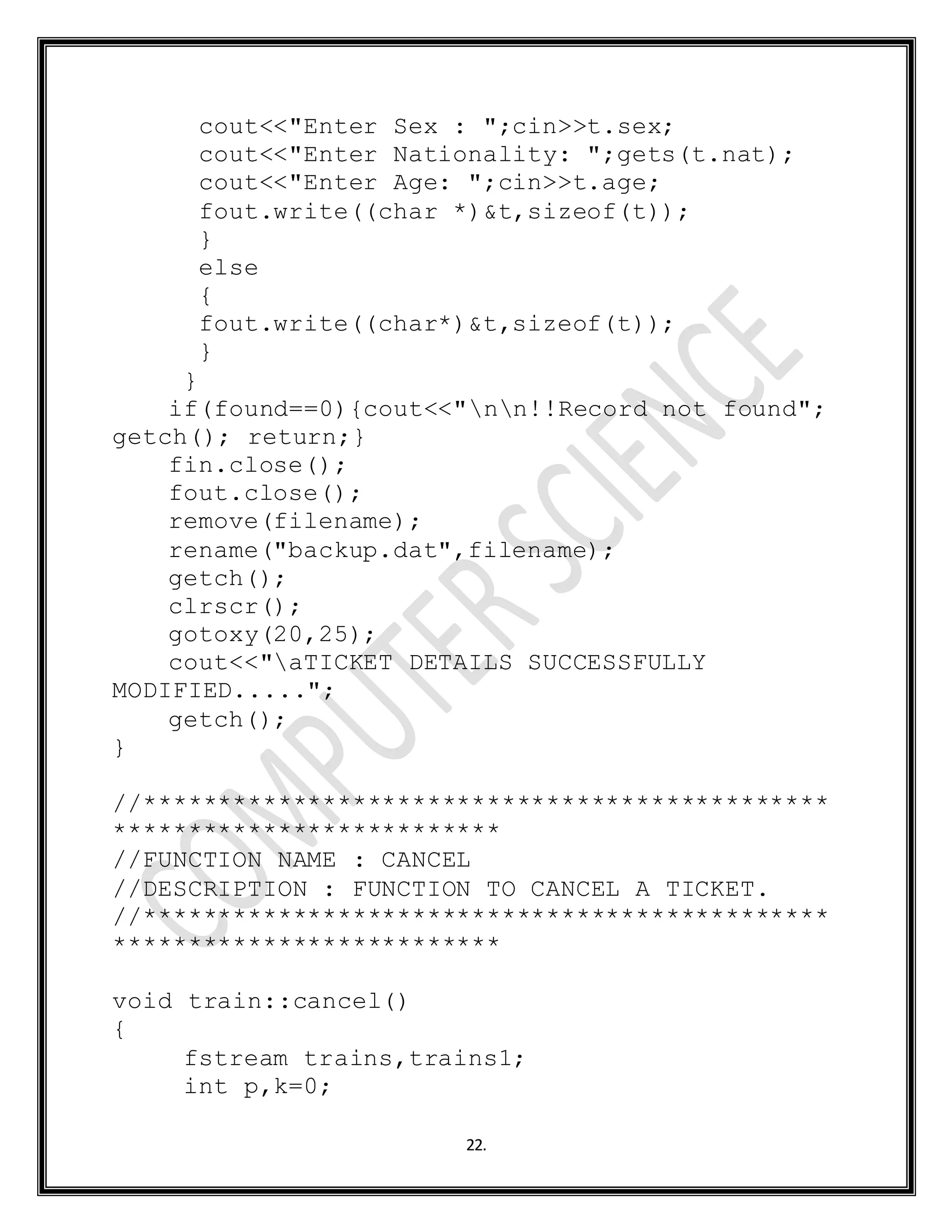 22.
cout<<"Enter Sex : ";cin>>t.sex;
cout<<"Enter Nationality: ";gets(t.nat);
cout<<"Enter Age: ";cin>>t.age;
fout.write((char *)&t,sizeof(t));
}
else
{
fout.write((char*)&t,sizeof(t));
}
}
if(found==0){cout<<"nn!!Record not found";
getch(); return;}
fin.close();
fout.close();
remove(filename);
rename("backup.dat",filename);
getch();
clrscr();
gotoxy(20,25);
cout<<"aTICKET DETAILS SUCCESSFULLY
MODIFIED.....";
getch();
}
//**********************************************
**************************
//FUNCTION NAME : CANCEL
//DESCRIPTION : FUNCTION TO CANCEL A TICKET.
//**********************************************
**************************
void train::cancel()
{
fstream trains,trains1;
int p,k=0;
 