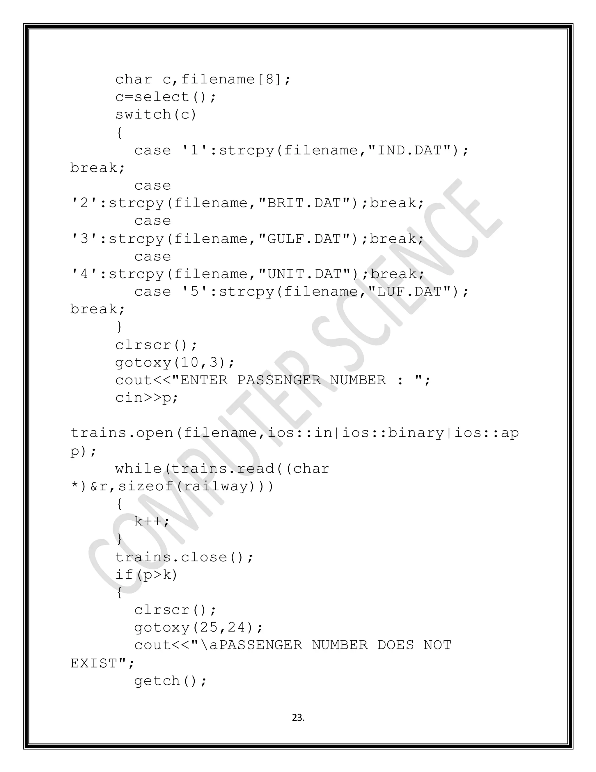 23.
char c,filename[8];
c=select();
switch(c)
{
case '1':strcpy(filename,"IND.DAT");
break;
case
'2':strcpy(filename,"BRIT.DAT");break;
case
'3':strcpy(filename,"GULF.DAT");break;
case
'4':strcpy(filename,"UNIT.DAT");break;
case '5':strcpy(filename,"LUF.DAT");
break;
}
clrscr();
gotoxy(10,3);
cout<<"ENTER PASSENGER NUMBER : ";
cin>>p;
trains.open(filename,ios::in|ios::binary|ios::ap
p);
while(trains.read((char
*)&r,sizeof(railway)))
{
k++;
}
trains.close();
if(p>k)
{
clrscr();
gotoxy(25,24);
cout<<"aPASSENGER NUMBER DOES NOT
EXIST";
getch();
 