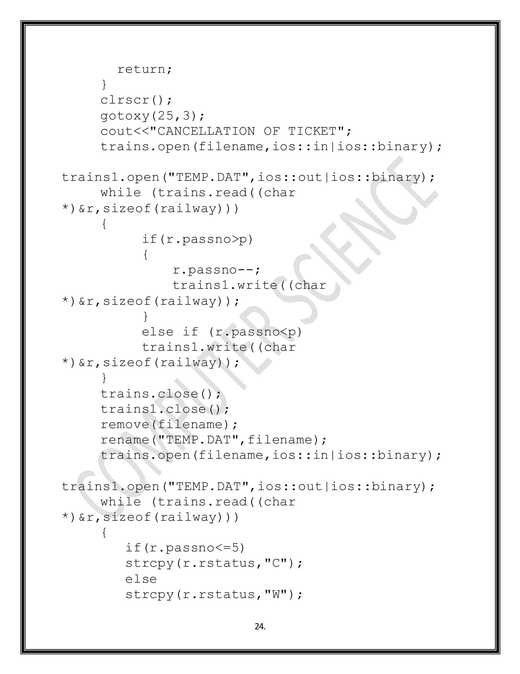 24.
return;
}
clrscr();
gotoxy(25,3);
cout<<"CANCELLATION OF TICKET";
trains.open(filename,ios::in|ios::binary);
trains1.open("TEMP.DAT",ios::out|ios::binary);
while (trains.read((char
*)&r,sizeof(railway)))
{
if(r.passno>p)
{
r.passno--;
trains1.write((char
*)&r,sizeof(railway));
}
else if (r.passno<p)
trains1.write((char
*)&r,sizeof(railway));
}
trains.close();
trains1.close();
remove(filename);
rename("TEMP.DAT",filename);
trains.open(filename,ios::in|ios::binary);
trains1.open("TEMP.DAT",ios::out|ios::binary);
while (trains.read((char
*)&r,sizeof(railway)))
{
if(r.passno<=5)
strcpy(r.rstatus,"C");
else
strcpy(r.rstatus,"W");
 