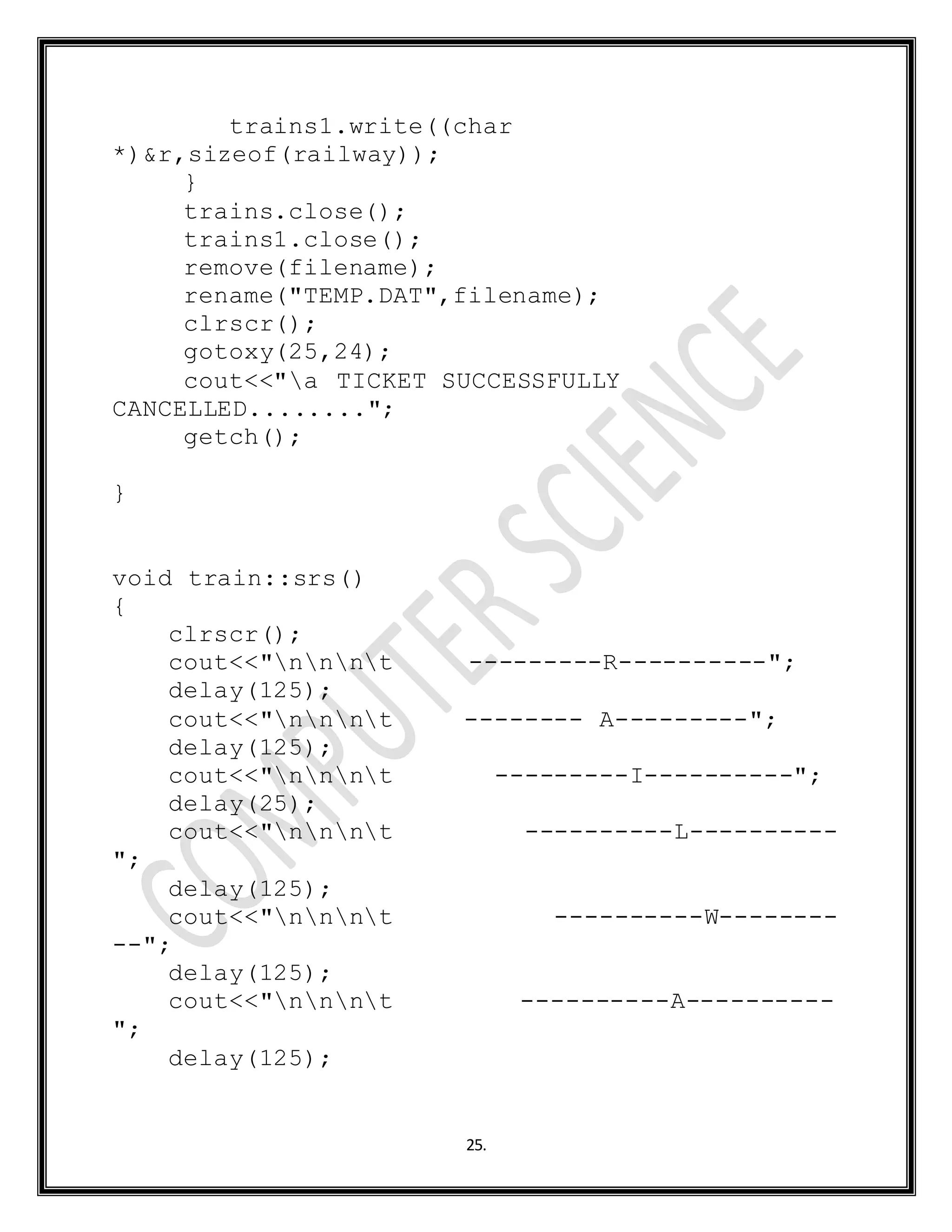 25.
trains1.write((char
*)&r,sizeof(railway));
}
trains.close();
trains1.close();
remove(filename);
rename("TEMP.DAT",filename);
clrscr();
gotoxy(25,24);
cout<<"a TICKET SUCCESSFULLY
CANCELLED........";
getch();
}
void train::srs()
{
clrscr();
cout<<"nnnt ---------R----------";
delay(125);
cout<<"nnnt -------- A---------";
delay(125);
cout<<"nnnt ---------I----------";
delay(25);
cout<<"nnnt ----------L----------
";
delay(125);
cout<<"nnnt ----------W--------
--";
delay(125);
cout<<"nnnt ----------A----------
";
delay(125);
 