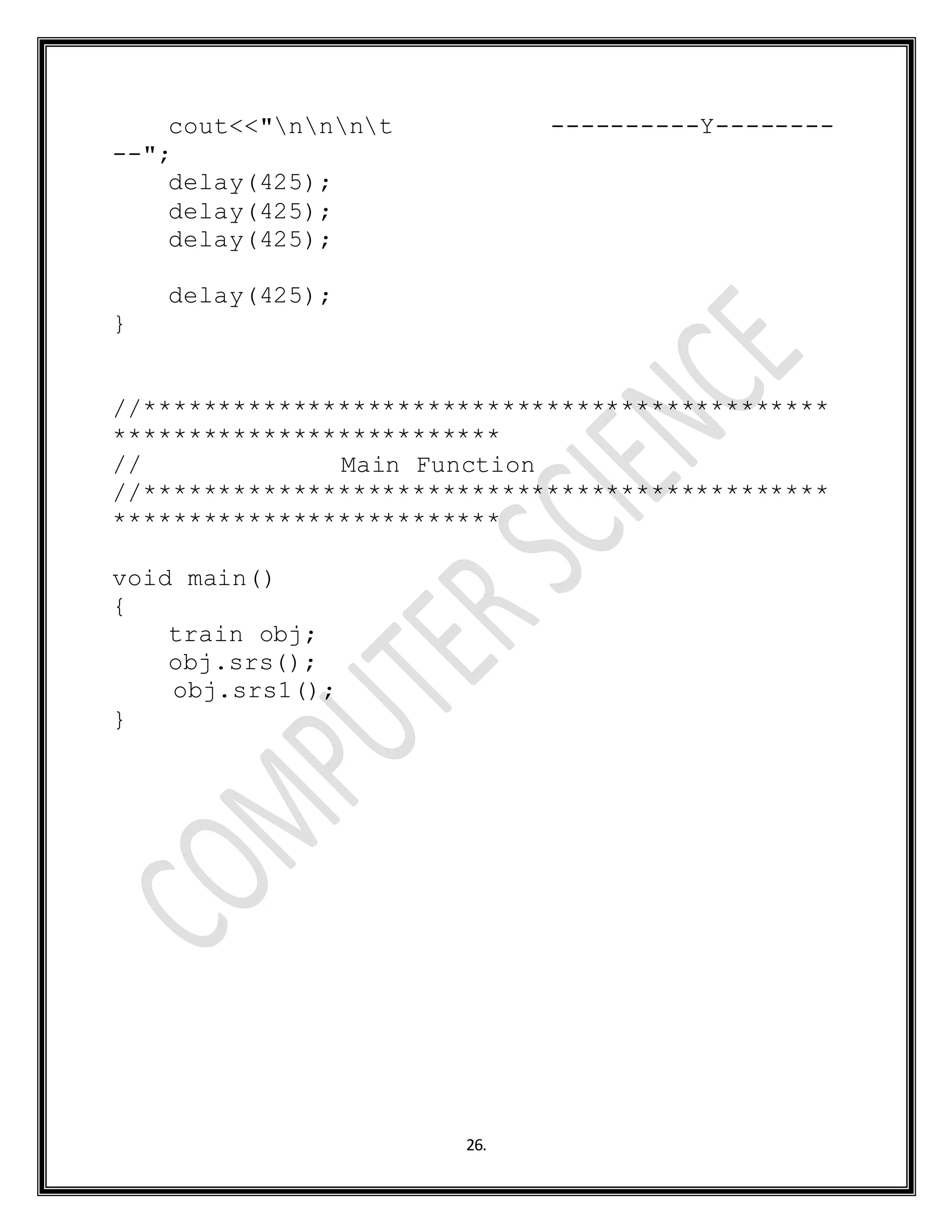 26.
cout<<"nnnt ----------Y--------
--";
delay(425);
delay(425);
delay(425);
delay(425);
}
//**********************************************
**************************
// Main Function
//**********************************************
**************************
void main()
{
train obj;
obj.srs();
obj.srs1();
}
 