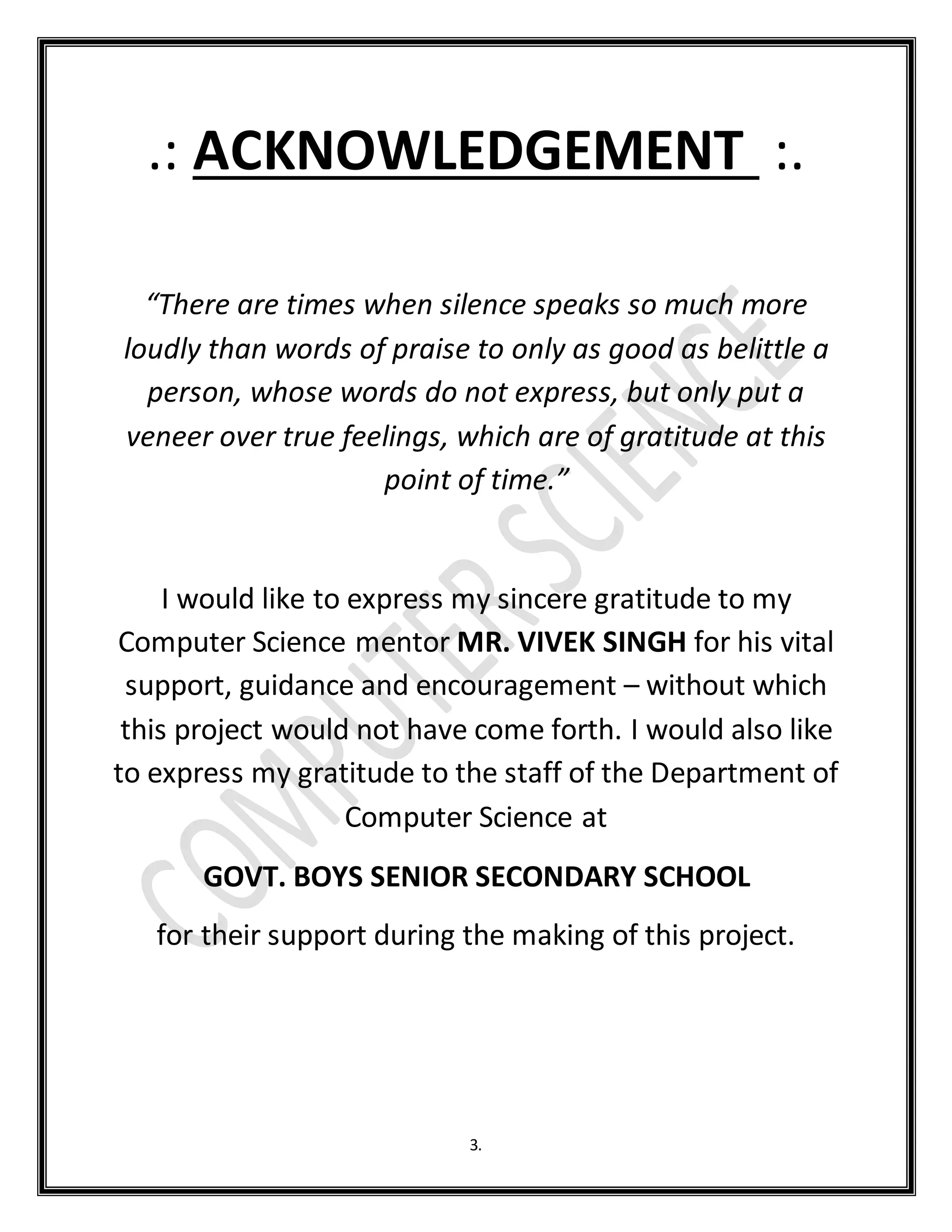 3.
.: ACKNOWLEDGEMENT :.
“There are times when silence speaks so much more
loudly than words of praise to only as good as belittle a
person, whose words do not express, but only put a
veneer over true feelings, which are of gratitude at this
point of time.”
I would like to express my sincere gratitude to my
Computer Science mentor MR. VIVEK SINGH for his vital
support, guidance and encouragement – without which
this project would not have come forth. I would also like
to express my gratitude to the staff of the Department of
Computer Science at
GOVT. BOYS SENIOR SECONDARY SCHOOL
for their support during the making of this project.
 