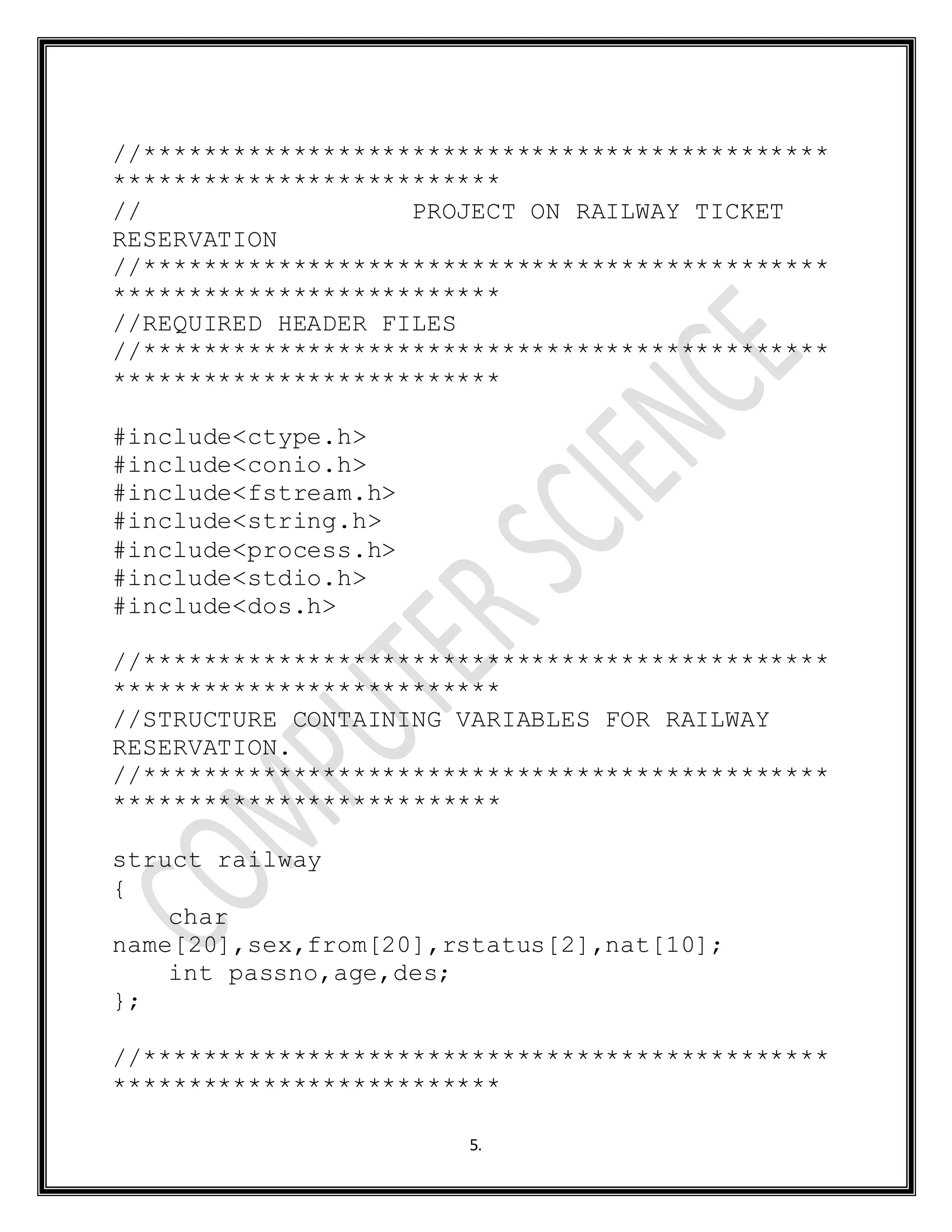 5.
//**********************************************
**************************
// PROJECT ON RAILWAY TICKET
RESERVATION
//**********************************************
**************************
//REQUIRED HEADER FILES
//**********************************************
**************************
#include<ctype.h>
#include<conio.h>
#include<fstream.h>
#include<string.h>
#include<process.h>
#include<stdio.h>
#include<dos.h>
//**********************************************
**************************
//STRUCTURE CONTAINING VARIABLES FOR RAILWAY
RESERVATION.
//**********************************************
**************************
struct railway
{
char
name[20],sex,from[20],rstatus[2],nat[10];
int passno,age,des;
};
//**********************************************
**************************
 