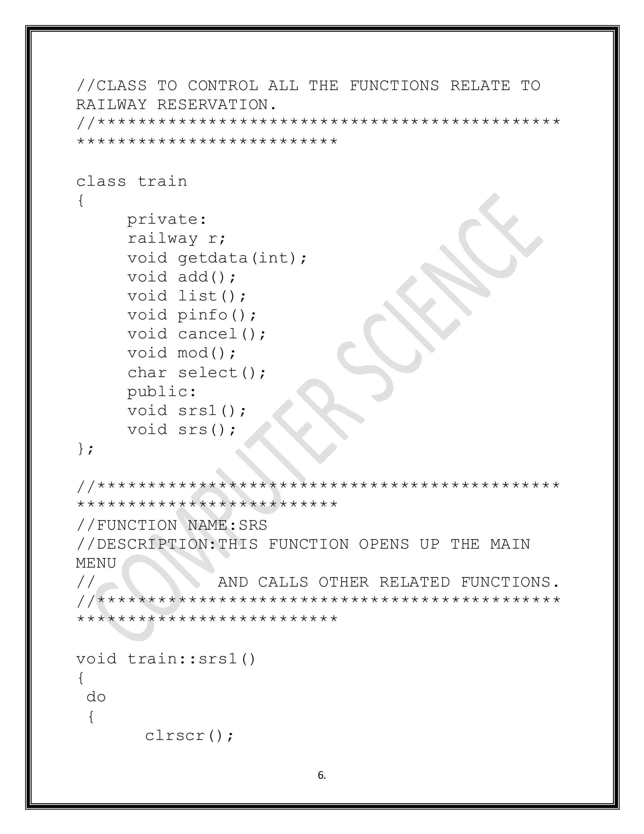 6.
//CLASS TO CONTROL ALL THE FUNCTIONS RELATE TO
RAILWAY RESERVATION.
//**********************************************
**************************
class train
{
private:
railway r;
void getdata(int);
void add();
void list();
void pinfo();
void cancel();
void mod();
char select();
public:
void srs1();
void srs();
};
//**********************************************
**************************
//FUNCTION NAME:SRS
//DESCRIPTION:THIS FUNCTION OPENS UP THE MAIN
MENU
// AND CALLS OTHER RELATED FUNCTIONS.
//**********************************************
**************************
void train::srs1()
{
do
{
clrscr();
 