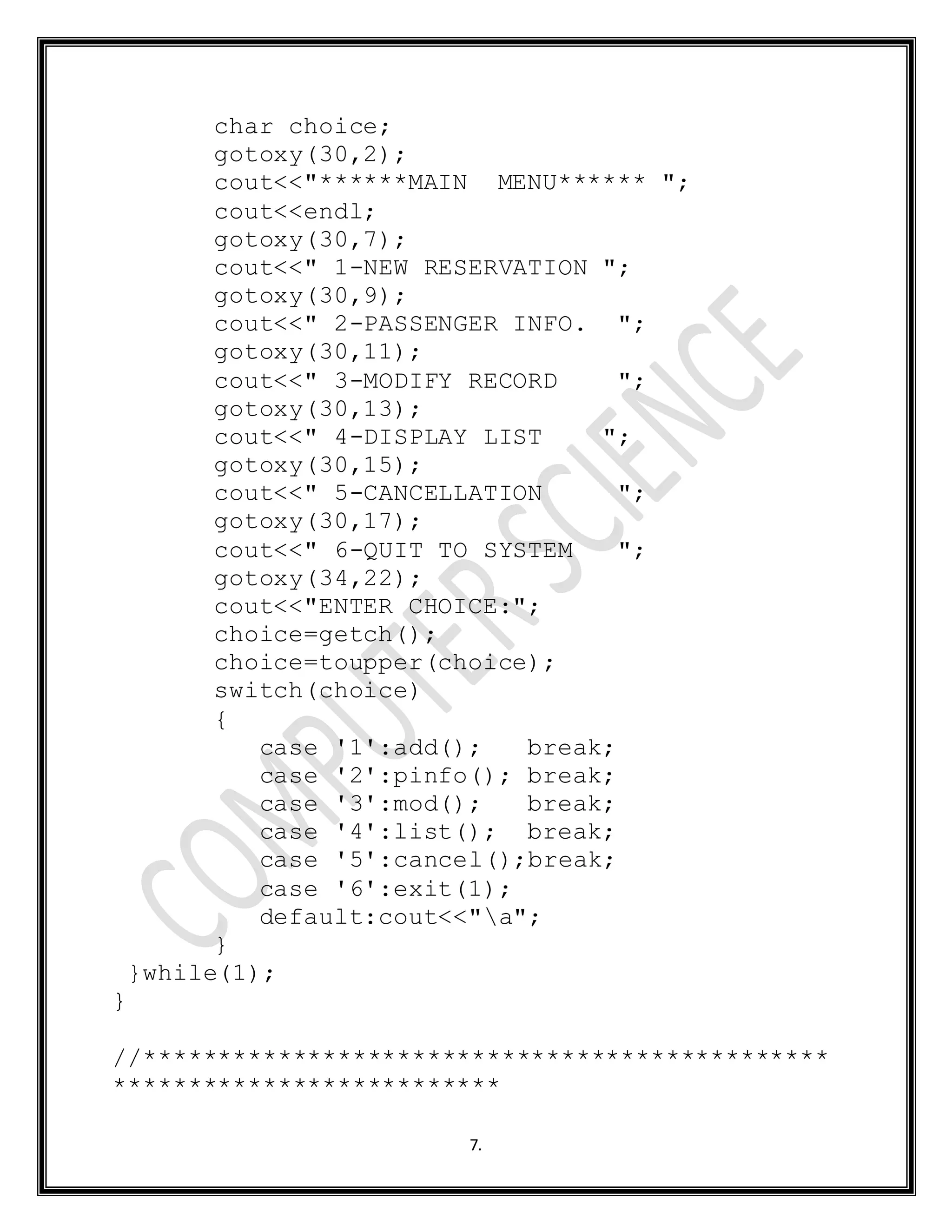 7.
char choice;
gotoxy(30,2);
cout<<"******MAIN MENU****** ";
cout<<endl;
gotoxy(30,7);
cout<<" 1-NEW RESERVATION ";
gotoxy(30,9);
cout<<" 2-PASSENGER INFO. ";
gotoxy(30,11);
cout<<" 3-MODIFY RECORD ";
gotoxy(30,13);
cout<<" 4-DISPLAY LIST ";
gotoxy(30,15);
cout<<" 5-CANCELLATION ";
gotoxy(30,17);
cout<<" 6-QUIT TO SYSTEM ";
gotoxy(34,22);
cout<<"ENTER CHOICE:";
choice=getch();
choice=toupper(choice);
switch(choice)
{
case '1':add(); break;
case '2':pinfo(); break;
case '3':mod(); break;
case '4':list(); break;
case '5':cancel();break;
case '6':exit(1);
default:cout<<"a";
}
}while(1);
}
//**********************************************
**************************
 