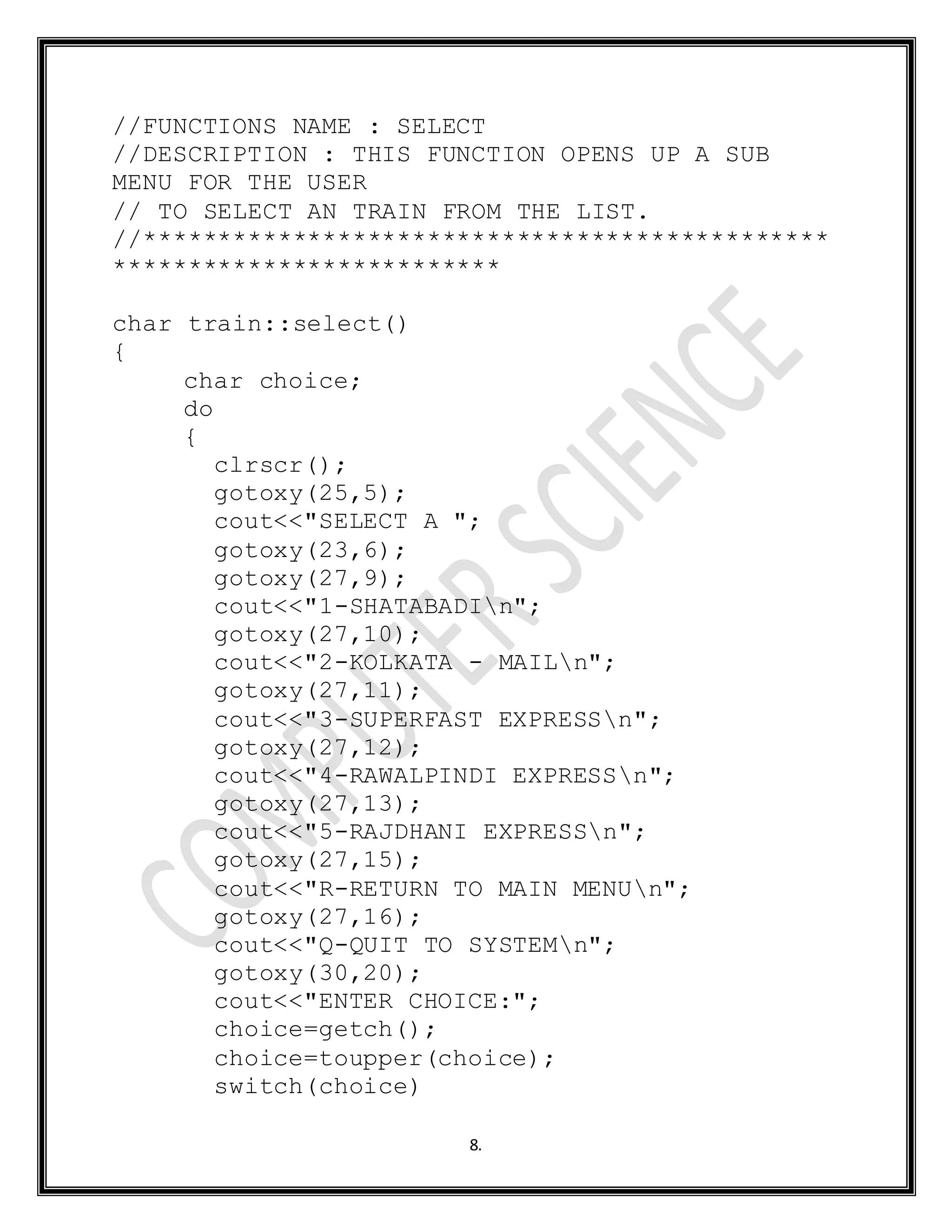 8.
//FUNCTIONS NAME : SELECT
//DESCRIPTION : THIS FUNCTION OPENS UP A SUB
MENU FOR THE USER
// TO SELECT AN TRAIN FROM THE LIST.
//**********************************************
**************************
char train::select()
{
char choice;
do
{
clrscr();
gotoxy(25,5);
cout<<"SELECT A ";
gotoxy(23,6);
gotoxy(27,9);
cout<<"1-SHATABADIn";
gotoxy(27,10);
cout<<"2-KOLKATA - MAILn";
gotoxy(27,11);
cout<<"3-SUPERFAST EXPRESSn";
gotoxy(27,12);
cout<<"4-RAWALPINDI EXPRESSn";
gotoxy(27,13);
cout<<"5-RAJDHANI EXPRESSn";
gotoxy(27,15);
cout<<"R-RETURN TO MAIN MENUn";
gotoxy(27,16);
cout<<"Q-QUIT TO SYSTEMn";
gotoxy(30,20);
cout<<"ENTER CHOICE:";
choice=getch();
choice=toupper(choice);
switch(choice)
 