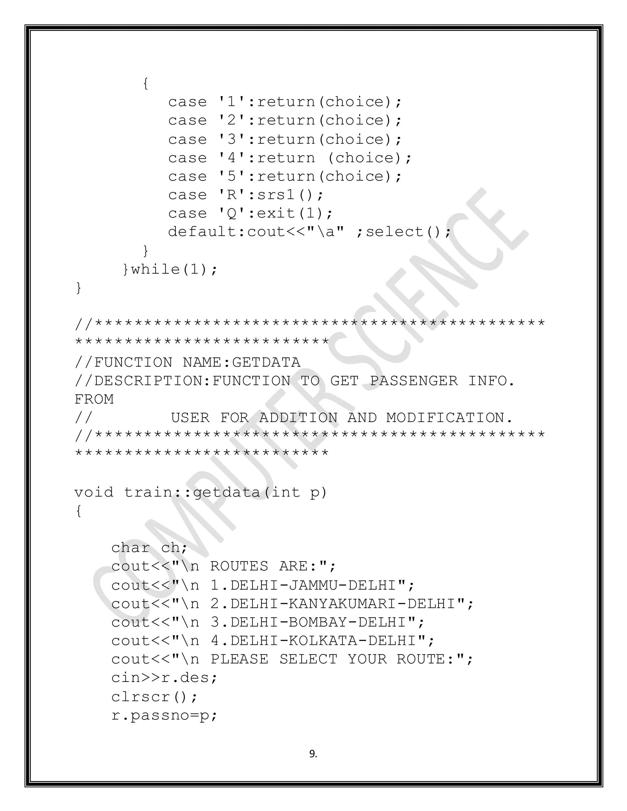 9.
{
case '1':return(choice);
case '2':return(choice);
case '3':return(choice);
case '4':return (choice);
case '5':return(choice);
case 'R':srs1();
case 'Q':exit(1);
default:cout<<"a" ;select();
}
}while(1);
}
//**********************************************
**************************
//FUNCTION NAME:GETDATA
//DESCRIPTION:FUNCTION TO GET PASSENGER INFO.
FROM
// USER FOR ADDITION AND MODIFICATION.
//**********************************************
**************************
void train::getdata(int p)
{
char ch;
cout<<"n ROUTES ARE:";
cout<<"n 1.DELHI-JAMMU-DELHI";
cout<<"n 2.DELHI-KANYAKUMARI-DELHI";
cout<<"n 3.DELHI-BOMBAY-DELHI";
cout<<"n 4.DELHI-KOLKATA-DELHI";
cout<<"n PLEASE SELECT YOUR ROUTE:";
cin>>r.des;
clrscr();
r.passno=p;
 