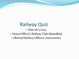 Railway Quiz
 Date:26/7/2015
 Venue:Officer’s Railway Club,Ahmedbad
 (Retired Railway Officers’ Association)
 