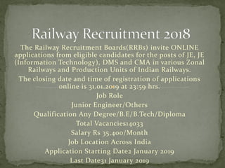 The Railway Recruitment Boards(RRBs) invite ONLINE
applications from eligible candidates for the posts of JE, JE
(Information Technology), DMS and CMA in various Zonal
Railways and Production Units of Indian Railways.
The closing date and time of registration of applications
online is 31.01.2019 at 23:59 hrs.
Job Role
Junior Engineer/Others
Qualification Any Degree/B.E/B.Tech/Diploma
Total Vacancies14033
Salary Rs 35,400/Month
Job Location Across India
Application Starting Date2 January 2019
Last Date31 January 2019
 