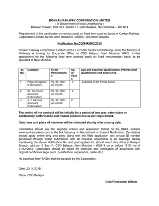 KONKAN RAILWAY CORPORATION LIMITED
( A Government of India Undertaking )
Belapur Bhavan, Plot no.6, Sector 11, CBD Belapur, Navi Mumbai – 400 614
Requirement of the candidates on various posts on fixed term contract basis in Konkan Railway
Corporation Limited, for the work related to “USBRL” and other projects.
Notification No.CO/P-R/04C/2015
Konkan Railway Corporation Limited (KRCL) a Public Sector Undertaking under the Ministry of
Railways is having its Corporate Office at CBD Belapur, Navi Mumbai. KRCL invites
applications for the following fixed term contract posts on fixed remuneration basis, to be
operated at Navi Mumbai.
Sr.
No.
Category Fixed
Remuneratio
n
No.
of
Post
s
Age and Essential Qualification, Professional
Qualification and experience.
1. Project Engineer
(Fabrication)
Rs. 45, 000/-
per month.
3 Available in the format below.
2. Sr. Technical
Assistant
(Fabrication)
Rs. 35, 000/-
per month.
4
3. Jr. Technical
Assistant
(Fabrication)
Rs. 30, 000/-
per month.
9
The period of the contract will be initially for a period of two year, extendable on
satisfactory performance and mutual consent and as per requirement.
Date, time and place of interview will be intimated shortly after closing date.
Candidates should see the eligibility criteria and application format on the KRCL website
www.konkanrailway.com at the link Vacancy -> Recruitment -> Current Notification. Candidates
should apply online only and send along with the filled application and unique ID number
generated through online submission with all requisite documents in an envelope clearly
mentioning the above Notification No. and post applied for, should reach this office at Belapur
Bhavan, plot no. 6 Sec-11, CBD Belapur, Navi Mumbai – 400614 on or before 17:30 hrs of
21/12/2015. Candidates should be called for interview and verification of documents with
original certificates (age proof, qualification, experience, caste etc.)
No train/bus fare/ TA/DA shall be payable by the Corporation.
Date: 20/11/2015
Place: CBD Belapur
Chief Personnel Officer
 