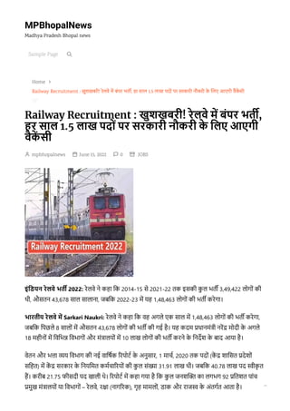 MPBhopalNews
Madhya Pradesh Bhopal news

Home
Railway Recruitment : खुशखबरी! रेलवे में बंपर भर्ती, हर साल 1.5 लाख पदों पर सरकारी नौकरी के लिए आएगी वैकें सी
Railway Recruitment : खुशखबरी! रेलवे में बंपर भर्ती,
हर साल 1.5 लाख पदों पर सरकारी नौकरी के लिए आएगी
वैकें सी
 mpbhopalnews 
 June 15, 2022 
 0 
 
JOBS
इंडियन रेलवे भर्ती 2022: रेलवे ने कहा कि 2014-15 से 2021-22 तक इसकी कु ल भर्ती 3,49,422 लोगों की
थी, औसतन 43,678 साल सालाना, जबकि 2022-23 में यह 1,48,463 लोगों की भर्ती करेगा।
भारतीय रेलवे में Sarkari Naukri: रेलवे ने कहा कि वह अगले एक साल में 1,48,463 लोगों की भर्ती करेगा,
जबकि पिछले 8 सालों में औसतन 43,678 लोगों की भर्ती की गई है। यह कदम प्रधानमंत्री नरेंद्र मोदी के अगले
18 महीनों में विभिन्न विभागों और मंत्रालयों में 10 लाख लोगों की भर्ती करने के निर्देश के बाद आया है।
वेतन और भत्ता व्यय विभाग की नई वार्षिक रिपोर्ट के अनुसार, 1 मार्च, 2020 तक पदों (कें द्र शासित प्रदेशों
सहित) में कें द्र सरकार के नियमित कर्मचारियों की कु ल संख्या 31.91 लाख थी। जबकि 40.78 लाख पद स्वीकृ त
हैं। करीब 21.75 फीसदी पद खाली थे। रिपोर्ट में कहा गया है कि कु ल जनशक्ति का लगभग 92 प्रतिशत पांच
प्रमुख मंत्रालयों या विभागों – रेलवे, रक्षा (नागरिक), गृह मामलों, डाक और राजस्व के अंतर्गत आता है।


Sample Page 

 