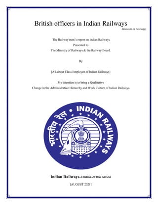 British officers in Indian Railways
Bossism in railways
The Railway men’s report on Indian Railways
Presented to
The Ministry of Railways & the Railway Board.
By
[A Labour Class Employee of Indian Railways]
My intention is to bring a Qualitative
Change in the Administrative Hierarchy and Work Culture of Indian Railways.
Indian Railways-Lifeline of the nation
[AUGUST 2021]
 