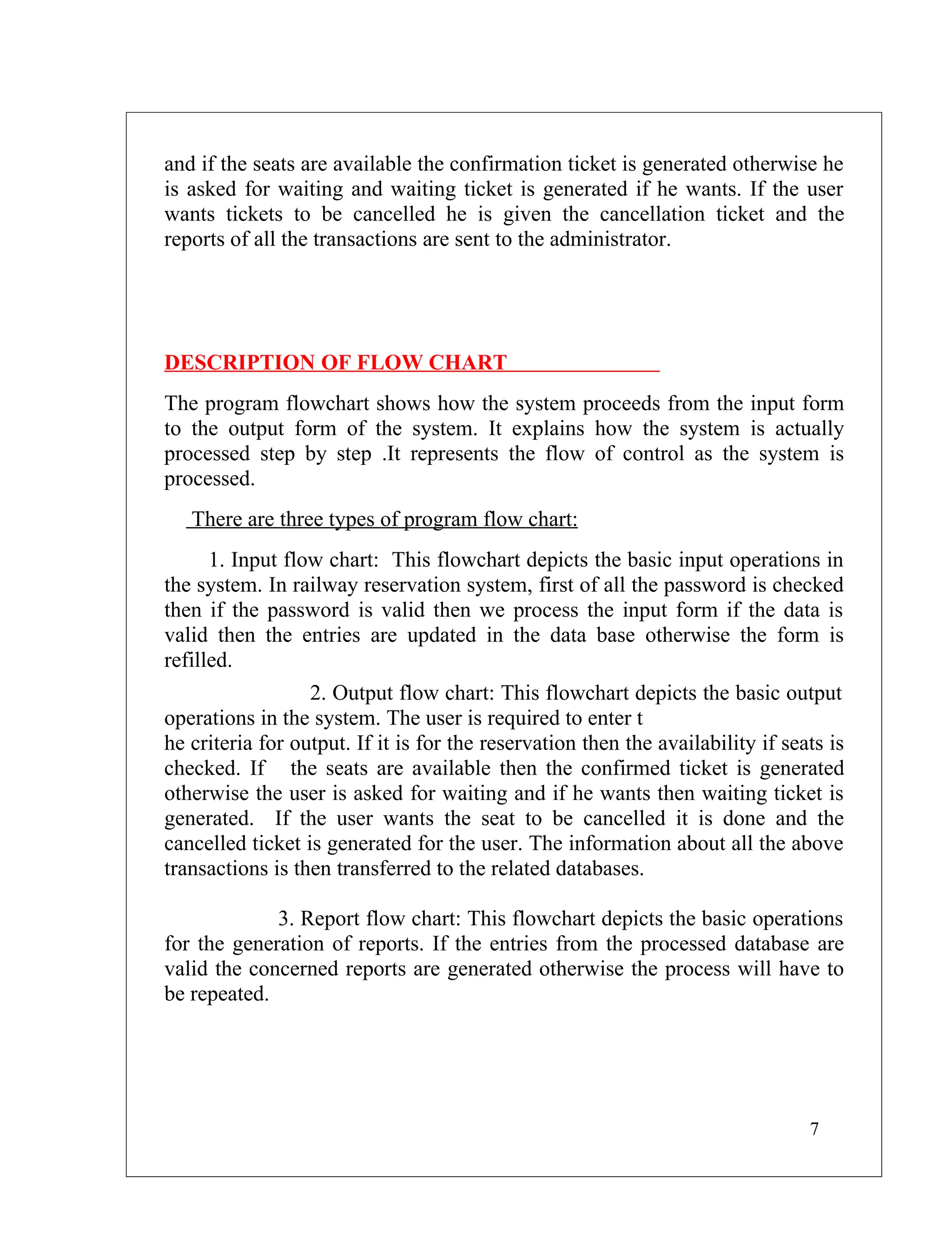 and if the seats are available the confirmation ticket is generated otherwise he
is asked for waiting and waiting ticket is generated if he wants. If the user
wants tickets to be cancelled he is given the cancellation ticket and the
reports of all the transactions are sent to the administrator.




DESCRIPTION OF FLOW CHART
The program flowchart shows how the system proceeds from the input form
to the output form of the system. It explains how the system is actually
processed step by step .It represents the flow of control as the system is
processed.
   There are three types of program flow chart:
      1. Input flow chart: This flowchart depicts the basic input operations in
the system. In railway reservation system, first of all the password is checked
then if the password is valid then we process the input form if the data is
valid then the entries are updated in the data base otherwise the form is
refilled.
                  2. Output flow chart: This flowchart depicts the basic output
operations in the system. The user is required to enter t
he criteria for output. If it is for the reservation then the availability if seats is
checked. If the seats are available then the confirmed ticket is generated
otherwise the user is asked for waiting and if he wants then waiting ticket is
generated. If the user wants the seat to be cancelled it is done and the
cancelled ticket is generated for the user. The information about all the above
transactions is then transferred to the related databases.

             3. Report flow chart: This flowchart depicts the basic operations
for the generation of reports. If the entries from the processed database are
valid the concerned reports are generated otherwise the process will have to
be repeated.




                                                                                 7
 