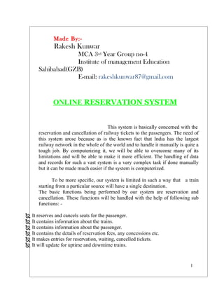 Made By:-
              Rakesh Kunwar
                  MCA 3rd Year Group no-4
                  Institute of management Education
      Sahibabad(GZB)
                  E-mail: rakeshkunwar87@gmail.com


             ONLINE RESERVATION SYSTEM


                                        This system is basically concerned with the
      reservation and cancellation of railway tickets to the passengers. The need of
      this system arose because as is the known fact that India has the largest
      railway network in the whole of the world and to handle it manually is quite a
      tough job. By computerizing it, we will be able to overcome many of its
      limitations and will be able to make it more efficient. The handling of data
      and records for such a vast system is a very complex task if done manually
      but it can be made much easier if the system is computerized.

             To be more specific, our system is limited in such a way that a train
      starting from a particular source will have a single destination.
      The basic functions being performed by our system are reservation and
      cancellation. These functions will be handled with the help of following sub
      functions: -

 It reserves and cancels seats for the passenger.
 It contains information about the trains.
 It contains information about the passenger.
 It contains the details of reservation fees, any concessions etc.
 It makes entries for reservation, waiting, cancelled tickets.
 It will update for uptime and downtime trains.


                                                                                1
 