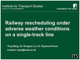 Institute for Transport Studies
FACULTY OF ENVIRONMENT
Railway rescheduling under
adverse weather conditions
on a single-track line
Ying Wang, Dr. Ronghui Liu, Dr. Raymond Kwan
Contact: tsyw@leeds.ac.uk
 