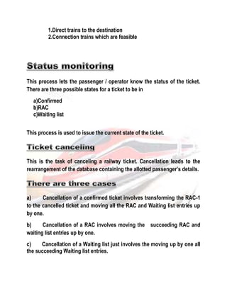 1.Direct trains to the destination 
2.Connection trains which are feasible 
This process lets the passenger / operator know the status of the ticket. 
There are three possible states for a ticket to be in 
a)Confirmed 
b)RAC 
c)Waiting list 
This process is used to issue the current state of the ticket. 
This is the task of canceling a railway ticket. Cancellation leads to the 
rearrangement of the database containing the allotted passenger’s details. 
a) Cancellation of a confirmed ticket involves transforming the RAC-1 
to the cancelled ticket and moving all the RAC and Waiting list entries up 
by one. 
b) Cancellation of a RAC involves moving the succeeding RAC and 
waiting list entries up by one. 
c) Cancellation of a Waiting list just involves the moving up by one all 
the succeeding Waiting list entries. 
 
