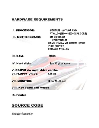 I. PROCESSOR: PENTIUM (ANY) OR AMD 
ATHALON(3800+-4200+DUAL CORE) 
II. MOTHERBOARD: 845 OR 915,995 
FOR PENTIUM 
0R MSI K9MM-V VIA K8M800+8237R 
PLUS CHIPSET 
FOR AMD ATHALON 
III. RAM: 512MB 
IV. Hard disk: Sata 40 gb or above 
V. CD/DVD r/w multi drive combo 
VI. FLOPPY DRIVE: 1.44 MB 
VII. MONITOR: 14.1 or 15 -17 inch 
VIII. Key board and mouse 
IX. Printer 
#include<fstream.h> 
 