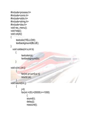 #include<process.h> 
#include<conio.h> 
#include<stdio.h> 
#include<string.h> 
#include<dos.h> 
void res_menu(); 
void help(); 
void colyb() 
{ 
textcolor(YELLOW); 
textbackground(BLUE); 
} 
void coldes(int a,int b) 
{ 
textcolor(a); 
textbackground(b); 
} 
void s(int i,int j) 
{ 
for(int a=i;a>0;a-=j) 
sound (a); 
} 
void saund(int j) 
{ 
j=0; 
for(int i=20;i<20000;i+=1000) 
{ 
sound(i); 
delay(j); 
nosound(); 
 