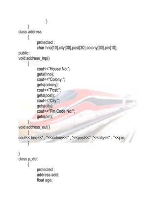 } 
} 
class address 
{ 
protected : 
char hno[10],city[30],post[30],colony[30],pin[10]; 
public : 
void address_inp() 
{ 
cout<<”House No:"; 
gets(hno); 
cout<<"Colony:"; 
gets(colony); 
cout<<"Post:"; 
gets(post); 
cout<<”City:"; 
gets(city); 
cout<<"Pin Code No:"; 
gets(pin); 
} 
void address_out() 
{ 
cout<< hno<<" , "<<colony<<" , "<<post<<" ,"<<city<<" - "<<pin; 
} 
} 
class p_det 
{ 
protected : 
address add; 
float age; 
 