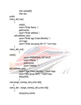 char name[40]; 
char sex; 
public: 
void p_det_inp() 
{ 
colyb(); 
cout<<”Enter Name :"; 
gets(name); 
cout<<"Enter address "; 
add.address_inp(); 
cout<<"Enter age (Years.Months) :"; 
cin>>age; 
cout<<"Enter sex group (M / F) :";cin>>sex; 
} 
void p_det_out() 
{ 
colyb(); 
cout<<"PERSONAL DETAILS"; 
cout<<"Name :"; 
puts(name); 
cout<<"Adress : "; 
add.address_out(); 
cout<<"Age (Years.Months) : ";cout<<age; 
cout<<"Sex group (M/F) : ";cout<<sex; 
delay(500); 
} 
void assign_name(p_det p,char str[]); 
}; 
void p_det :: assign_name(p_det p,char str[]) 
{ 
strcpy(str,p.name); 
 