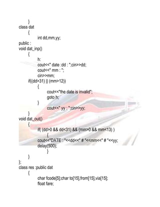 } 
class dat 
{ 
int dd,mm,yy; 
public : 
void dat_inp() 
{ 
h: 
cout<<" date :dd : ";cin>>dd; 
cout<<" mm : "; 
cin>>mm; 
if((dd>31) || (mm>12)) 
{ 
cout<<"the date is invalid"; 
goto h; 
} 
cout<<" yy : ";cin>>yy; 
} 
void dat_out() 
{ 
if( (dd>0 && dd<31) && (mm>0 && mm<13) ) 
{ 
cout<<"DATE : "<<dd<<" # "<<mm<<" # "<<yy; 
delay(500); 
} 
} 
}; 
class res :public dat 
{ 
char fcode[5];char to[15],from[15],via[15]; 
float fare; 
 