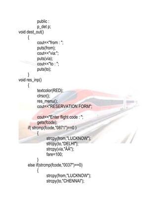 public : 
p_det p; 
void dest_out() 
{ 
cout<<"from : "; 
puts(from); 
cout<<"via:"; 
puts(via); 
cout<<"to : "; 
puts(to); 
} 
void res_inp() 
{ 
textcolor(RED); 
clrscr(); 
res_menu(); 
cout<<"RESERVATION FORM"; 
cout<<"Enter flight code : "; 
gets(fcode); 
if( strcmp(fcode,"0871")==0 ) 
{ 
strcpy(from,"LUCKNOW"); 
strcpy(to,"DELHI"); 
strcpy(via,"ÄÄ"); 
fare=100; 
} 
else if(strcmp(fcode,"0037")==0) 
{ 
strcpy(from,"LUCKNOW"); 
strcpy(to,"CHENNAI"); 
 