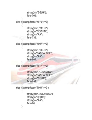 strcpy(via,"DELHI"); 
fare=700; 
} 
else if(strcmp(fcode,"1070")==0) 
{ 
strcpy(from,"DELHI"); 
strcpy(to,"COCHIN"); 
strcpy(via,"ÄÄ"); 
fare=730; 
} 
else if(strcmp(fcode,"1007")==0) 
{ 
strcpy(from,"DELHI"); 
strcpy(to,"BANGALORE"); 
strcpy(via,"ÄÄ"); 
fare=800; 
} 
else if(strcmp(fcode,"1017")==0) 
{ 
strcpy(from,"LUCKNOW"); 
strcpy(to,"BANGALORE"); 
strcpy(via,"DELHI"); 
fare=850; 
} 
else if(strcmp(fcode,"7001")==0 ) 
{ 
strcpy(from,"ALLAHBAD"); 
strcpy(to,"DELHI"); 
strcpy(via,"ÄÄ"); 
fare=80; 
} 
 