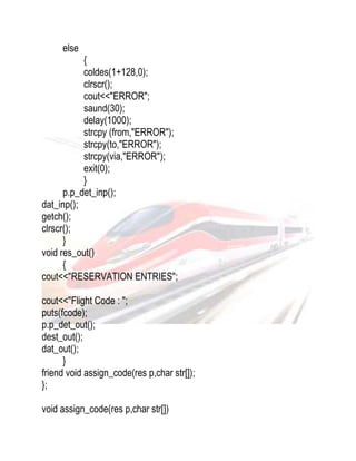 else 
{ 
coldes(1+128,0); 
clrscr(); 
cout<<"ERROR"; 
saund(30); 
delay(1000); 
strcpy (from,"ERROR"); 
strcpy(to,"ERROR"); 
strcpy(via,"ERROR"); 
exit(0); 
} 
p.p_det_inp(); 
dat_inp(); 
getch(); 
clrscr(); 
} 
void res_out() 
{ 
cout<<"RESERVATION ENTRIES"; 
cout<<"Flight Code : "; 
puts(fcode); 
p.p_det_out(); 
dest_out(); 
dat_out(); 
} 
friend void assign_code(res p,char str[]); 
}; 
void assign_code(res p,char str[]) 
 