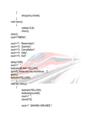 { 
strcpy(str,p.fcode); 
} 
void menu() 
{ 
coldes(13,9); 
clrscr(); 
clrscr(); 
cout<<"MENU"; 
cout<<"1 . Reservation"; 
cout<<"2 . Querries"; 
cout<<"3 . Cancellation"; 
cout<<"4 . Help"; 
cout<<"5 . Exit"; 
delay(1200); 
cout<<" "; 
textcolor(BLINK+YELLOW); 
cprintf(" Press any key tocontinue ..."); 
getch(); 
textcolor(YELLOW); 
} 
void res_menu() 
{ 
textcolor(YELLOW); 
textbackground(8); 
cout<<" "; 
saund(15); 
cout<<" SAHARA AIRLINES "; 
 